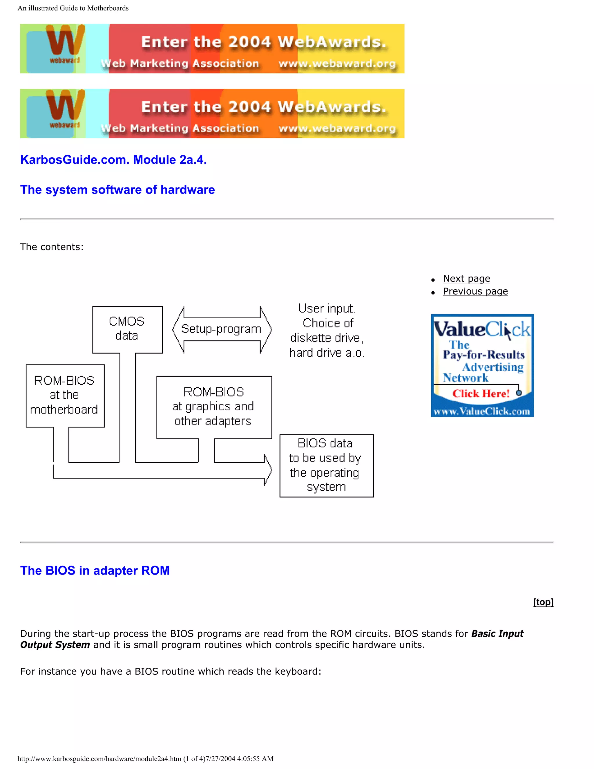 An illustrated Guide to Motherboards




KarbosGuide.com. Module 2a.4.

The system software of hardware



The contents:


                                                                                     q   Next page
                                                                                     q   Previous page




The BIOS in adapter ROM

                                                                                                            [top]


During the start-up process the BIOS programs are read from the ROM circuits. BIOS stands for Basic Input
Output System and it is small program routines which controls specific hardware units.

For instance you have a BIOS routine which reads the keyboard:




http://www.karbosguide.com/hardware/module2a4.htm (1 of 4)7/27/2004 4:05:55 AM
 