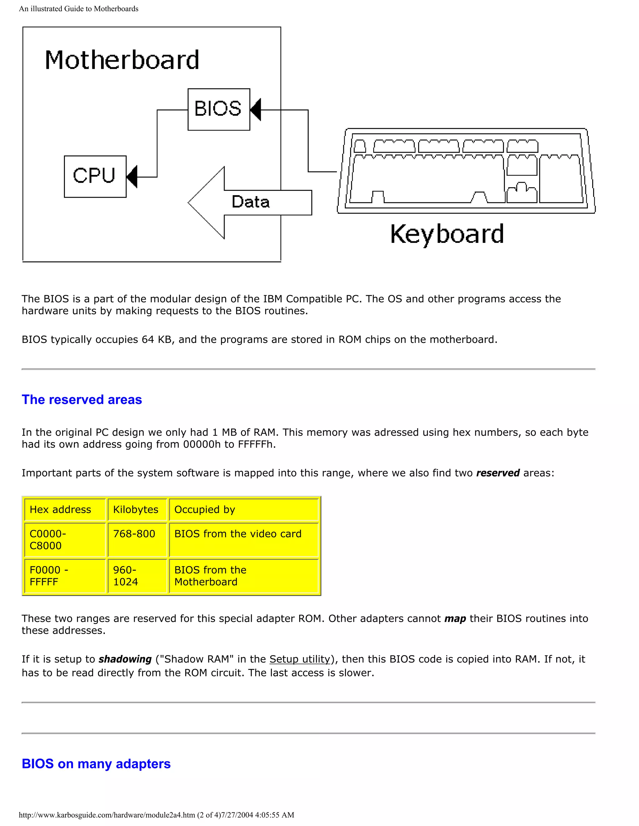 An illustrated Guide to Motherboards




The BIOS is a part of the modular design of the IBM Compatible PC. The OS and other programs access the
hardware units by making requests to the BIOS routines.

BIOS typically occupies 64 KB, and the programs are stored in ROM chips on the motherboard.




The reserved areas

In the original PC design we only had 1 MB of RAM. This memory was adressed using hex numbers, so each byte
had its own address going from 00000h to FFFFFh.

Important parts of the system software is mapped into this range, where we also find two reserved areas:


   Hex address              Kilobytes       Occupied by

   C0000-                   768-800         BIOS from the video card
   C8000

   F0000 -                  960-            BIOS from the
   FFFFF                    1024            Motherboard


These two ranges are reserved for this special adapter ROM. Other adapters cannot map their BIOS routines into
these addresses.

If it is setup to shadowing ("Shadow RAM" in the Setup utility), then this BIOS code is copied into RAM. If not, it
has to be read directly from the ROM circuit. The last access is slower.




BIOS on many adapters


http://www.karbosguide.com/hardware/module2a4.htm (2 of 4)7/27/2004 4:05:55 AM
 