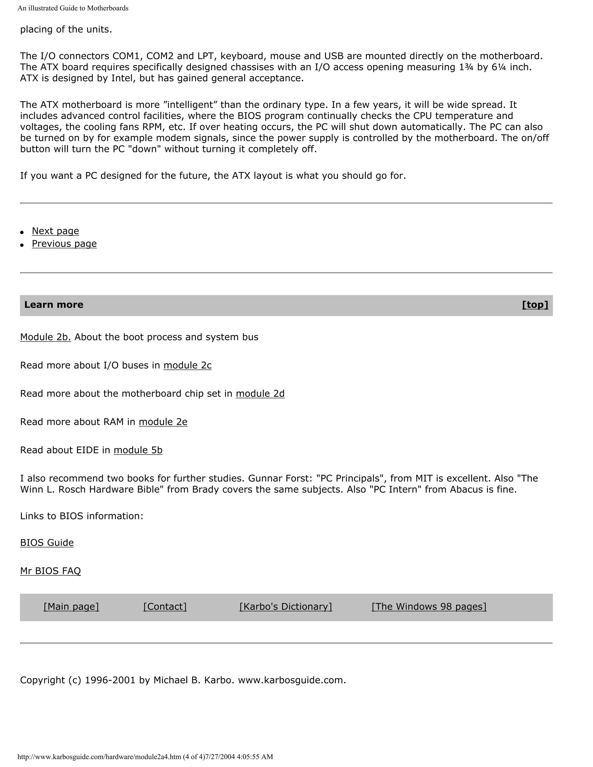 An illustrated Guide to Motherboards

placing of the units.

The I/O connectors COM1, COM2 and LPT, keyboard, mouse and USB are mounted directly on the motherboard.
The ATX board requires specifically designed chassises with an I/O access opening measuring 1¾ by 6¼ inch.
ATX is designed by Intel, but has gained general acceptance.

The ATX motherboard is more ”intelligent” than the ordinary type. In a few years, it will be wide spread. It
includes advanced control facilities, where the BIOS program continually checks the CPU temperature and
voltages, the cooling fans RPM, etc. If over heating occurs, the PC will shut down automatically. The PC can also
be turned on by for example modem signals, since the power supply is controlled by the motherboard. The on/off
button will turn the PC "down" without turning it completely off.

If you want a PC designed for the future, the ATX layout is what you should go for.




q    Next page
q    Previous page




    Learn more                                                                                                     [top]


Module 2b. About the boot process and system bus


Read more about I/O buses in module 2c


Read more about the motherboard chip set in module 2d


Read more about RAM in module 2e


Read about EIDE in module 5b


I also recommend two books for further studies. Gunnar Forst: "PC Principals", from MIT is excellent. Also "The
Winn L. Rosch Hardware Bible" from Brady covers the same subjects. Also "PC Intern" from Abacus is fine.

Links to BIOS information:

BIOS Guide


Mr BIOS FAQ


        [Main page]                    [Contact]                   [Karbo's Dictionary]   [The Windows 98 pages]




Copyright (c) 1996-2001 by Michael B. Karbo. www.karbosguide.com.




http://www.karbosguide.com/hardware/module2a4.htm (4 of 4)7/27/2004 4:05:55 AM
 
