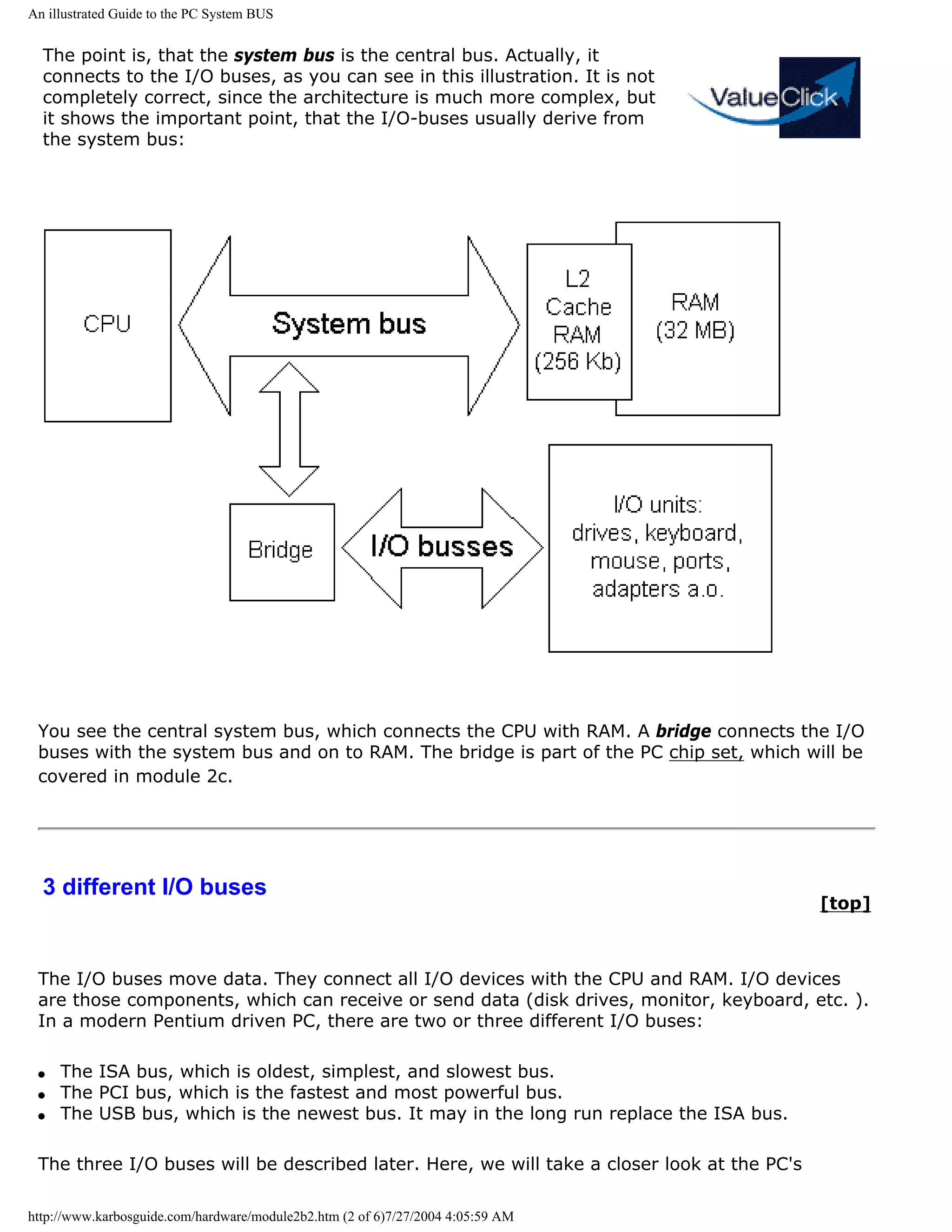 An illustrated Guide to the PC System BUS


  The point is, that the system bus is the central bus. Actually, it
  connects to the I/O buses, as you can see in this illustration. It is not
  completely correct, since the architecture is much more complex, but
  it shows the important point, that the I/O-buses usually derive from
  the system bus:




 You see the central system bus, which connects the CPU with RAM. A bridge connects the I/O
 buses with the system bus and on to RAM. The bridge is part of the PC chip set, which will be
 covered in module 2c.




  3 different I/O buses
                                                                                             [top]



 The I/O buses move data. They connect all I/O devices with the CPU and RAM. I/O devices
 are those components, which can receive or send data (disk drives, monitor, keyboard, etc. ).
 In a modern Pentium driven PC, there are two or three different I/O buses:

 q   The ISA bus, which is oldest, simplest, and slowest bus.
 q   The PCI bus, which is the fastest and most powerful bus.
 q   The USB bus, which is the newest bus. It may in the long run replace the ISA bus.

 The three I/O buses will be described later. Here, we will take a closer look at the PC's

http://www.karbosguide.com/hardware/module2b2.htm (2 of 6)7/27/2004 4:05:59 AM
 