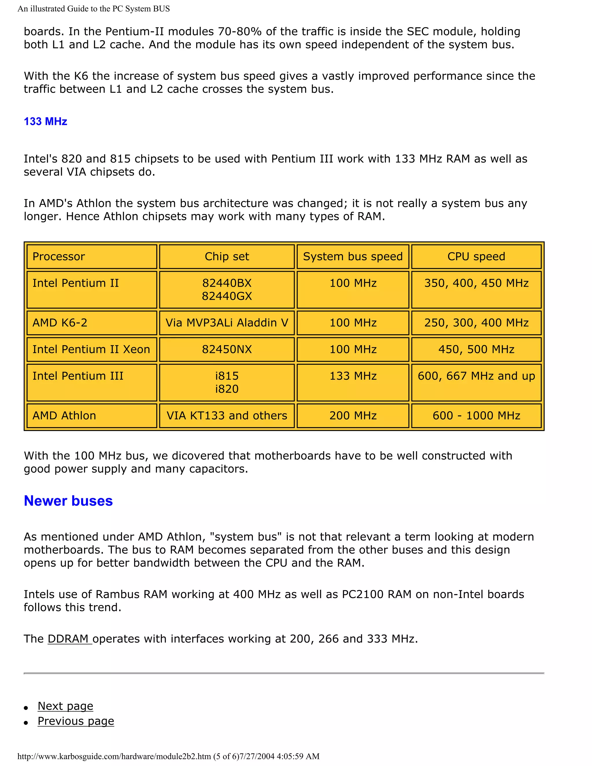 An illustrated Guide to the PC System BUS

 boards. In the Pentium-II modules 70-80% of the traffic is inside the SEC module, holding
 both L1 and L2 cache. And the module has its own speed independent of the system bus.

 With the K6 the increase of system bus speed gives a vastly improved performance since the
 traffic between L1 and L2 cache crosses the system bus.

 133 MHz


 Intel's 820 and 815 chipsets to be used with Pentium III work with 133 MHz RAM as well as
 several VIA chipsets do.

 In AMD's Athlon the system bus architecture was changed; it is not really a system bus any
 longer. Hence Athlon chipsets may work with many types of RAM.


     Processor                                  Chip set                 System bus speed       CPU speed

     Intel Pentium II                          82440BX                           100 MHz     350, 400, 450 MHz
                                               82440GX

     AMD K6-2                          Via MVP3ALi Aladdin V                     100 MHz     250, 300, 400 MHz

     Intel Pentium II Xeon                     82450NX                           100 MHz       450, 500 MHz

     Intel Pentium III                             i815                          133 MHz    600, 667 MHz and up
                                                   i820

     AMD Athlon                         VIA KT133 and others                     200 MHz      600 - 1000 MHz


 With the 100 MHz bus, we dicovered that motherboards have to be well constructed with
 good power supply and many capacitors.


 Newer buses

 As mentioned under AMD Athlon, "system bus" is not that relevant a term looking at modern
 motherboards. The bus to RAM becomes separated from the other buses and this design
 opens up for better bandwidth between the CPU and the RAM.

 Intels use of Rambus RAM working at 400 MHz as well as PC2100 RAM on non-Intel boards
 follows this trend.

 The DDRAM operates with interfaces working at 200, 266 and 333 MHz.




 q   Next page
 q   Previous page


http://www.karbosguide.com/hardware/module2b2.htm (5 of 6)7/27/2004 4:05:59 AM
 