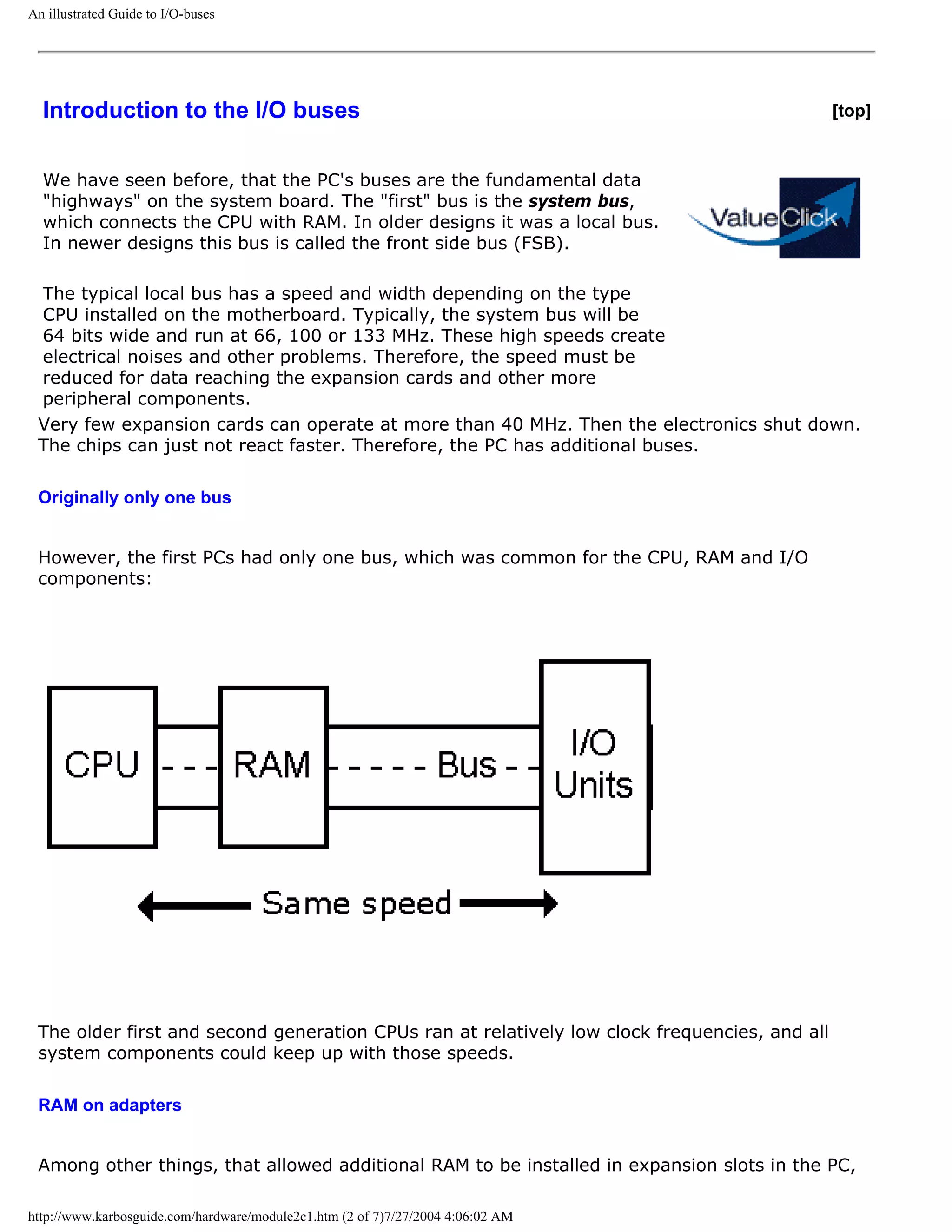 An illustrated Guide to I/O-buses




  Introduction to the I/O buses                                                                [top]


  We have seen before, that the PC's buses are the fundamental data
  "highways" on the system board. The "first" bus is the system bus,
  which connects the CPU with RAM. In older designs it was a local bus.
  In newer designs this bus is called the front side bus (FSB).

 The typical local bus has a speed and width depending on the type
 CPU installed on the motherboard. Typically, the system bus will be
 64 bits wide and run at 66, 100 or 133 MHz. These high speeds create
 electrical noises and other problems. Therefore, the speed must be
 reduced for data reaching the expansion cards and other more
 peripheral components.
 Very few expansion cards can operate at more than 40 MHz. Then the electronics shut down.
 The chips can just not react faster. Therefore, the PC has additional buses.

 Originally only one bus


 However, the first PCs had only one bus, which was common for the CPU, RAM and I/O
 components:




 The older first and second generation CPUs ran at relatively low clock frequencies, and all
 system components could keep up with those speeds.

 RAM on adapters


 Among other things, that allowed additional RAM to be installed in expansion slots in the PC,

http://www.karbosguide.com/hardware/module2c1.htm (2 of 7)7/27/2004 4:06:02 AM
 