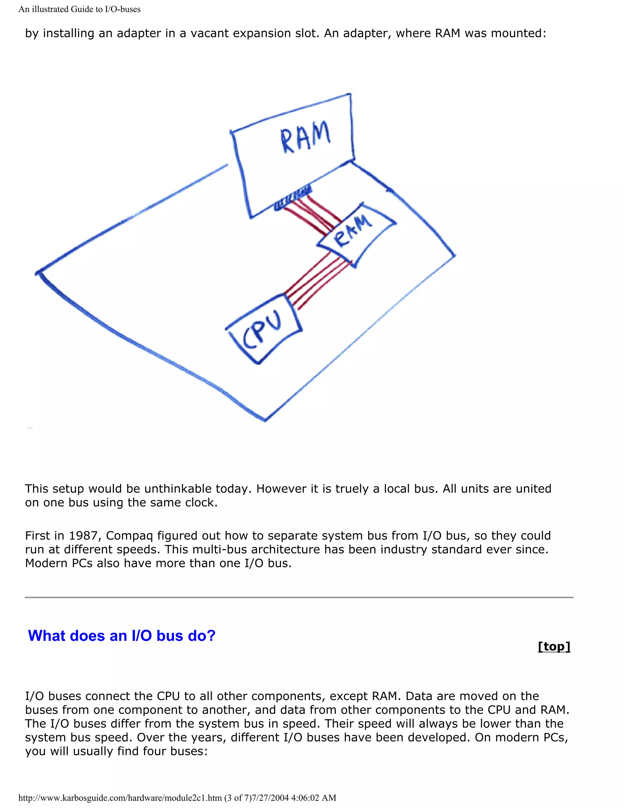 An illustrated Guide to I/O-buses

 by installing an adapter in a vacant expansion slot. An adapter, where RAM was mounted:




 This setup would be unthinkable today. However it is truely a local bus. All units are united
 on one bus using the same clock.

 First in 1987, Compaq figured out how to separate system bus from I/O bus, so they could
 run at different speeds. This multi-bus architecture has been industry standard ever since.
 Modern PCs also have more than one I/O bus.




  What does an I/O bus do?
                                                                                           [top]



 I/O buses connect the CPU to all other components, except RAM. Data are moved on the
 buses from one component to another, and data from other components to the CPU and RAM.
 The I/O buses differ from the system bus in speed. Their speed will always be lower than the
 system bus speed. Over the years, different I/O buses have been developed. On modern PCs,
 you will usually find four buses:


http://www.karbosguide.com/hardware/module2c1.htm (3 of 7)7/27/2004 4:06:02 AM
 