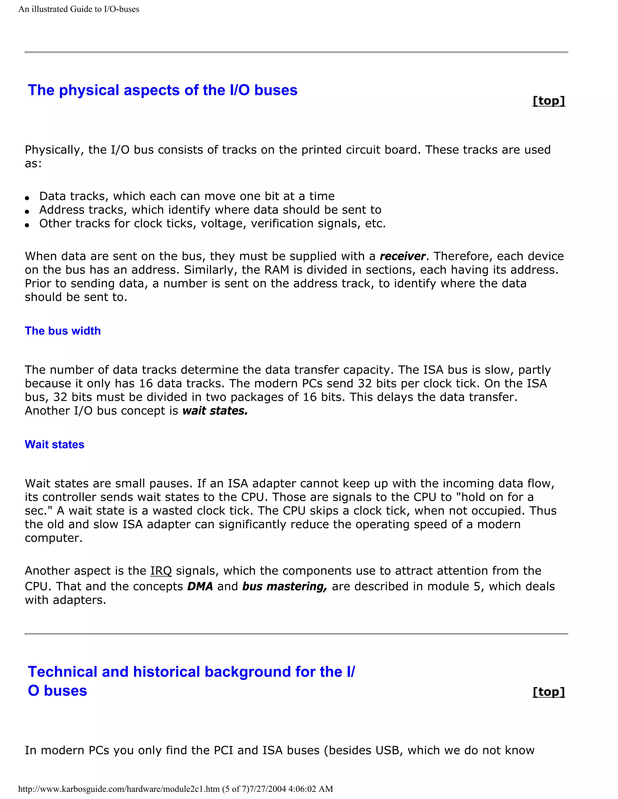 An illustrated Guide to I/O-buses




  The physical aspects of the I/O buses
                                                                                           [top]



 Physically, the I/O bus consists of tracks on the printed circuit board. These tracks are used
 as:

 q   Data tracks, which each can move one bit at a time
 q   Address tracks, which identify where data should be sent to
 q   Other tracks for clock ticks, voltage, verification signals, etc.

 When data are sent on the bus, they must be supplied with a receiver. Therefore, each device
 on the bus has an address. Similarly, the RAM is divided in sections, each having its address.
 Prior to sending data, a number is sent on the address track, to identify where the data
 should be sent to.

 The bus width


 The number of data tracks determine the data transfer capacity. The ISA bus is slow, partly
 because it only has 16 data tracks. The modern PCs send 32 bits per clock tick. On the ISA
 bus, 32 bits must be divided in two packages of 16 bits. This delays the data transfer.
 Another I/O bus concept is wait states.

 Wait states


 Wait states are small pauses. If an ISA adapter cannot keep up with the incoming data flow,
 its controller sends wait states to the CPU. Those are signals to the CPU to "hold on for a
 sec." A wait state is a wasted clock tick. The CPU skips a clock tick, when not occupied. Thus
 the old and slow ISA adapter can significantly reduce the operating speed of a modern
 computer.

 Another aspect is the IRQ signals, which the components use to attract attention from the
 CPU. That and the concepts DMA and bus mastering, are described in module 5, which deals
 with adapters.




  Technical and historical background for the I/
  O buses                                                                                  [top]




 In modern PCs you only find the PCI and ISA buses (besides USB, which we do not know


http://www.karbosguide.com/hardware/module2c1.htm (5 of 7)7/27/2004 4:06:02 AM
 