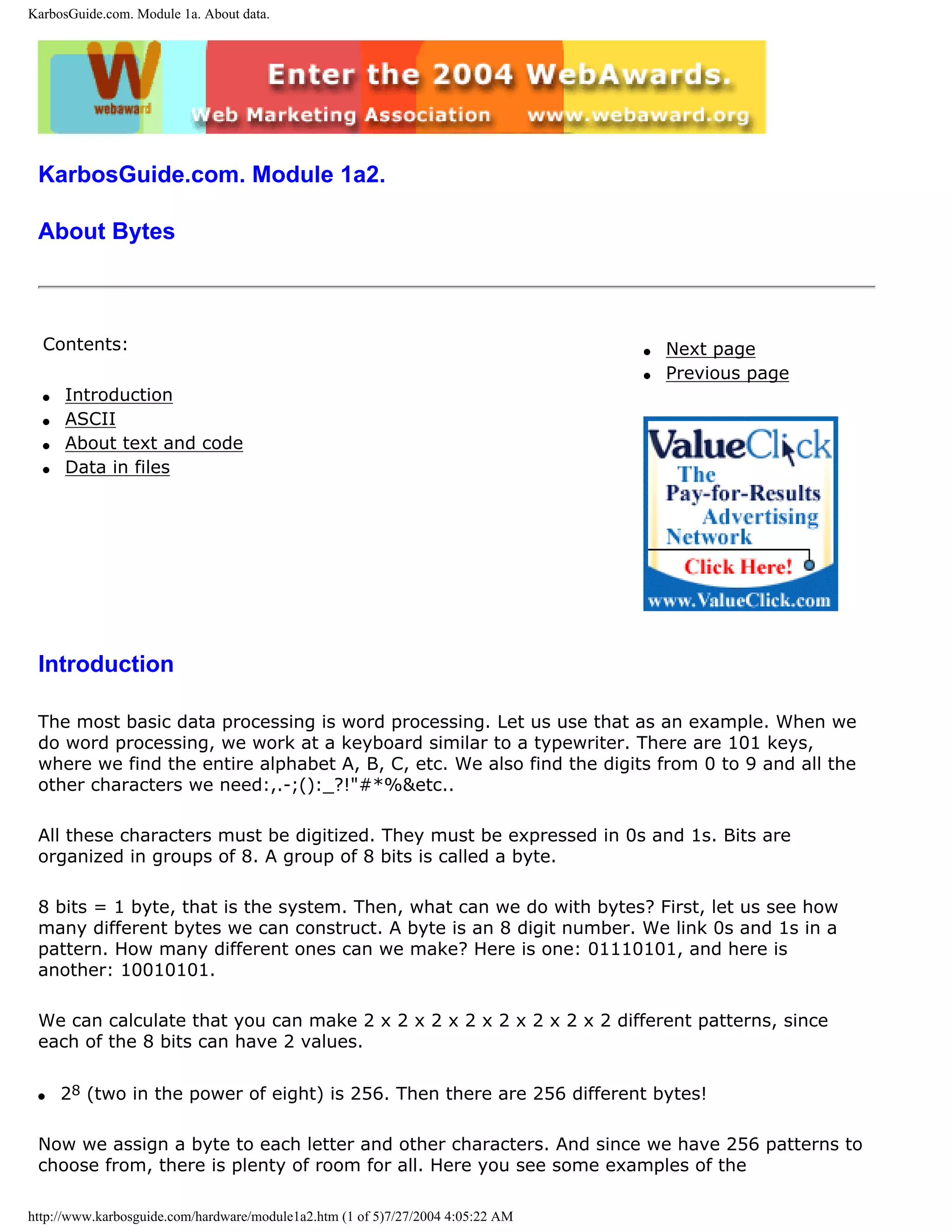 KarbosGuide.com. Module 1a. About data.




 KarbosGuide.com. Module 1a2.

 About Bytes



  Contents:                                                                      q   Next page
                                                                                 q   Previous page
  q   Introduction
  q   ASCII
  q   About text and code
  q   Data in files




 Introduction

 The most basic data processing is word processing. Let us use that as an example. When we
 do word processing, we work at a keyboard similar to a typewriter. There are 101 keys,
 where we find the entire alphabet A, B, C, etc. We also find the digits from 0 to 9 and all the
 other characters we need:,.-;():_?!"#*%&etc..

 All these characters must be digitized. They must be expressed in 0s and 1s. Bits are
 organized in groups of 8. A group of 8 bits is called a byte.

 8 bits = 1 byte, that is the system. Then, what can we do with bytes? First, let us see how
 many different bytes we can construct. A byte is an 8 digit number. We link 0s and 1s in a
 pattern. How many different ones can we make? Here is one: 01110101, and here is
 another: 10010101.

 We can calculate that you can make 2 x 2 x 2 x 2 x 2 x 2 x 2 x 2 different patterns, since
 each of the 8 bits can have 2 values.

 q    28 (two in the power of eight) is 256. Then there are 256 different bytes!

 Now we assign a byte to each letter and other characters. And since we have 256 patterns to
 choose from, there is plenty of room for all. Here you see some examples of the

http://www.karbosguide.com/hardware/module1a2.htm (1 of 5)7/27/2004 4:05:22 AM
 