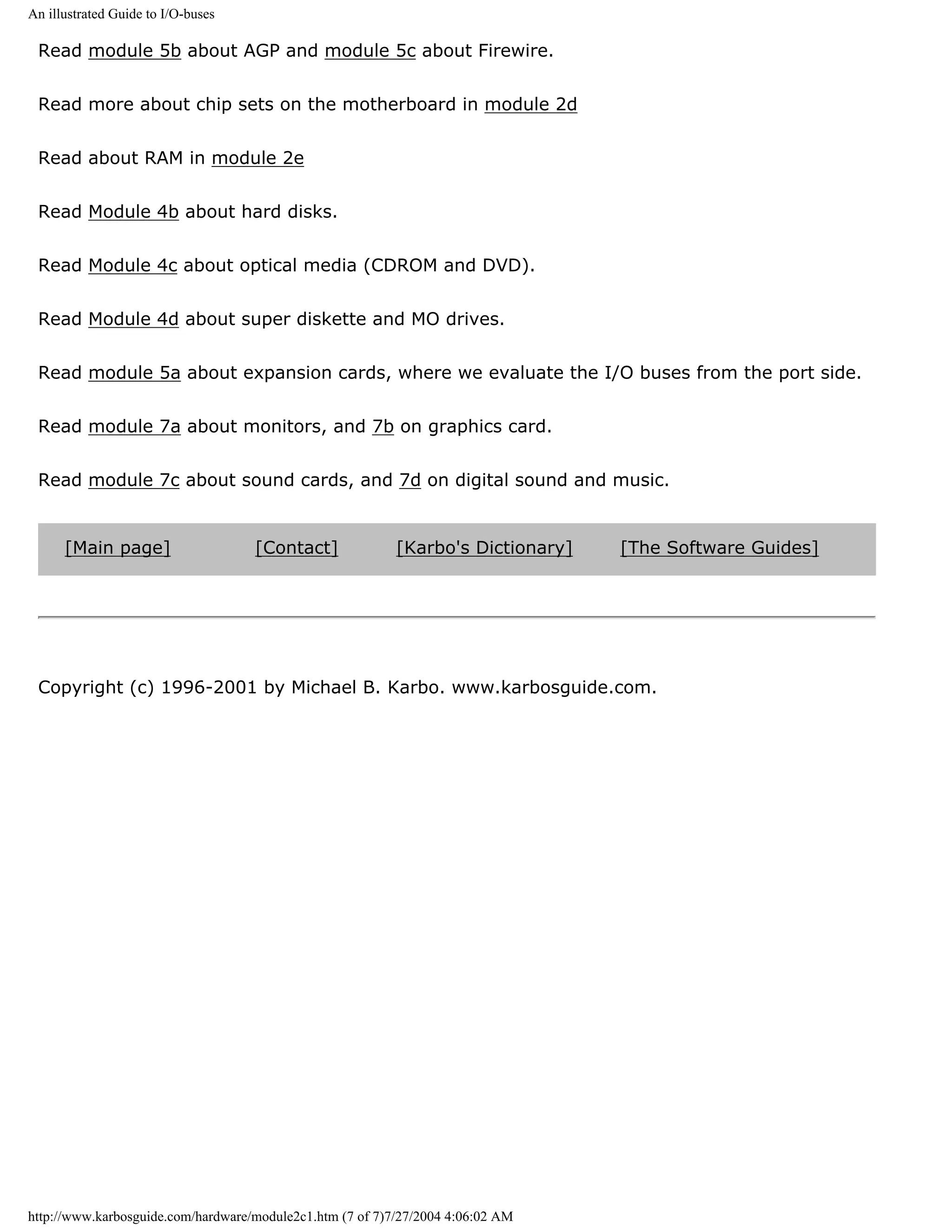 An illustrated Guide to I/O-buses

 Read module 5b about AGP and module 5c about Firewire.


 Read more about chip sets on the motherboard in module 2d


 Read about RAM in module 2e


 Read Module 4b about hard disks.


 Read Module 4c about optical media (CDROM and DVD).


 Read Module 4d about super diskette and MO drives.


 Read module 5a about expansion cards, where we evaluate the I/O buses from the port side.


 Read module 7a about monitors, and 7b on graphics card.


 Read module 7c about sound cards, and 7d on digital sound and music.


      [Main page]                   [Contact]              [Karbo's Dictionary]   [The Software Guides]




 Copyright (c) 1996-2001 by Michael B. Karbo. www.karbosguide.com.




http://www.karbosguide.com/hardware/module2c1.htm (7 of 7)7/27/2004 4:06:02 AM
 