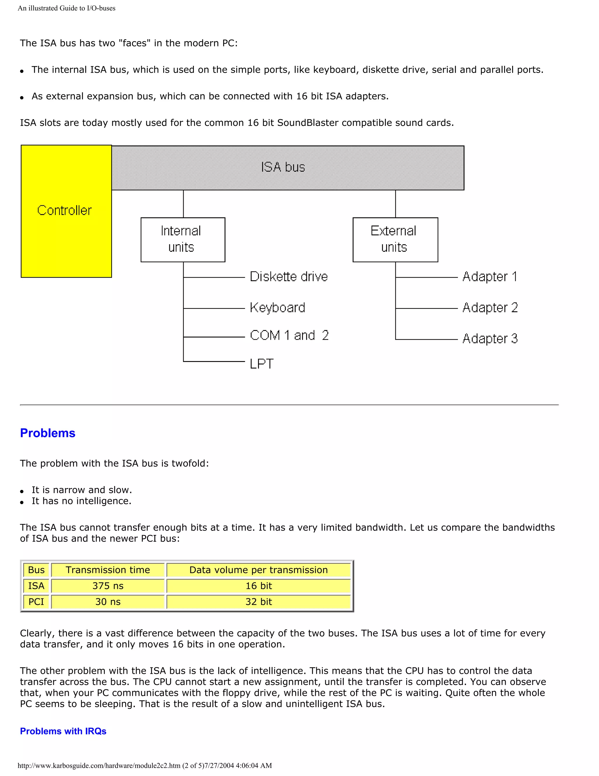 An illustrated Guide to I/O-buses



The ISA bus has two "faces" in the modern PC:

q   The internal ISA bus, which is used on the simple ports, like keyboard, diskette drive, serial and parallel ports.

q   As external expansion bus, which can be connected with 16 bit ISA adapters.

ISA slots are today mostly used for the common 16 bit SoundBlaster compatible sound cards.




Problems

The problem with the ISA bus is twofold:

q   It is narrow and slow.
q   It has no intelligence.

The ISA bus cannot transfer enough bits at a time. It has a very limited bandwidth. Let us compare the bandwidths
of ISA bus and the newer PCI bus:


    Bus         Transmission time                   Data volume per transmission
    ISA                  375 ns                                      16 bit
    PCI                   30 ns                                      32 bit


Clearly, there is a vast difference between the capacity of the two buses. The ISA bus uses a lot of time for every
data transfer, and it only moves 16 bits in one operation.

The other problem with the ISA bus is the lack of intelligence. This means that the CPU has to control the data
transfer across the bus. The CPU cannot start a new assignment, until the transfer is completed. You can observe
that, when your PC communicates with the floppy drive, while the rest of the PC is waiting. Quite often the whole
PC seems to be sleeping. That is the result of a slow and unintelligent ISA bus.

Problems with IRQs


http://www.karbosguide.com/hardware/module2c2.htm (2 of 5)7/27/2004 4:06:04 AM
 