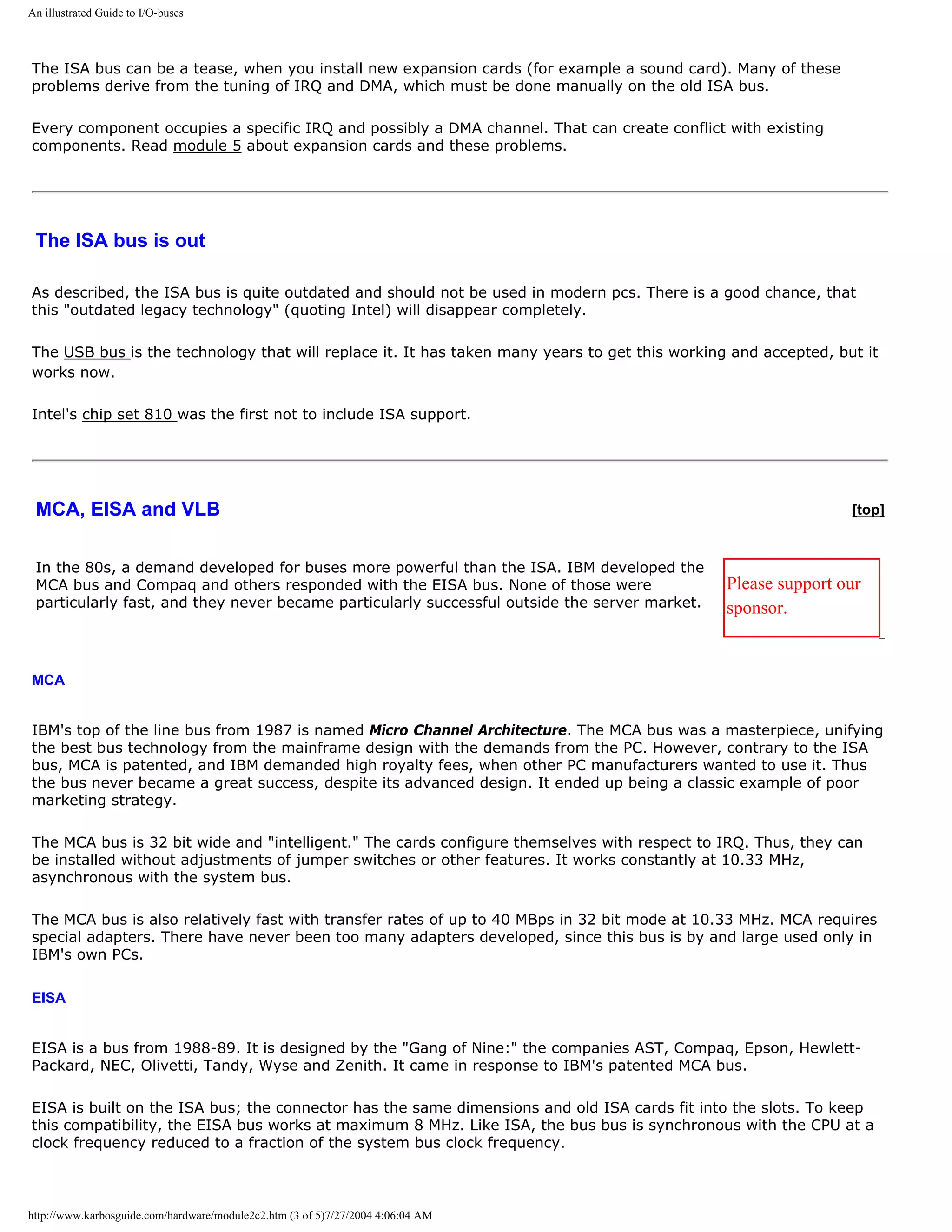 An illustrated Guide to I/O-buses



The ISA bus can be a tease, when you install new expansion cards (for example a sound card). Many of these
problems derive from the tuning of IRQ and DMA, which must be done manually on the old ISA bus.

Every component occupies a specific IRQ and possibly a DMA channel. That can create conflict with existing
components. Read module 5 about expansion cards and these problems.




 The ISA bus is out

As described, the ISA bus is quite outdated and should not be used in modern pcs. There is a good chance, that
this "outdated legacy technology" (quoting Intel) will disappear completely.

The USB bus is the technology that will replace it. It has taken many years to get this working and accepted, but it
works now.

Intel's chip set 810 was the first not to include ISA support.




 MCA, EISA and VLB                                                                                              [top]


 In the 80s, a demand developed for buses more powerful than the ISA. IBM developed the
 MCA bus and Compaq and others responded with the EISA bus. None of those were                 Please support our
 particularly fast, and they never became particularly successful outside the server market.   sponsor.


MCA


IBM's top of the line bus from 1987 is named Micro Channel Architecture. The MCA bus was a masterpiece, unifying
the best bus technology from the mainframe design with the demands from the PC. However, contrary to the ISA
bus, MCA is patented, and IBM demanded high royalty fees, when other PC manufacturers wanted to use it. Thus
the bus never became a great success, despite its advanced design. It ended up being a classic example of poor
marketing strategy.

The MCA bus is 32 bit wide and "intelligent." The cards configure themselves with respect to IRQ. Thus, they can
be installed without adjustments of jumper switches or other features. It works constantly at 10.33 MHz,
asynchronous with the system bus.

The MCA bus is also relatively fast with transfer rates of up to 40 MBps in 32 bit mode at 10.33 MHz. MCA requires
special adapters. There have never been too many adapters developed, since this bus is by and large used only in
IBM's own PCs.

EISA


EISA is a bus from 1988-89. It is designed by the "Gang of Nine:" the companies AST, Compaq, Epson, Hewlett-
Packard, NEC, Olivetti, Tandy, Wyse and Zenith. It came in response to IBM's patented MCA bus.

EISA is built on the ISA bus; the connector has the same dimensions and old ISA cards fit into the slots. To keep
this compatibility, the EISA bus works at maximum 8 MHz. Like ISA, the bus bus is synchronous with the CPU at a
clock frequency reduced to a fraction of the system bus clock frequency.



http://www.karbosguide.com/hardware/module2c2.htm (3 of 5)7/27/2004 4:06:04 AM
 