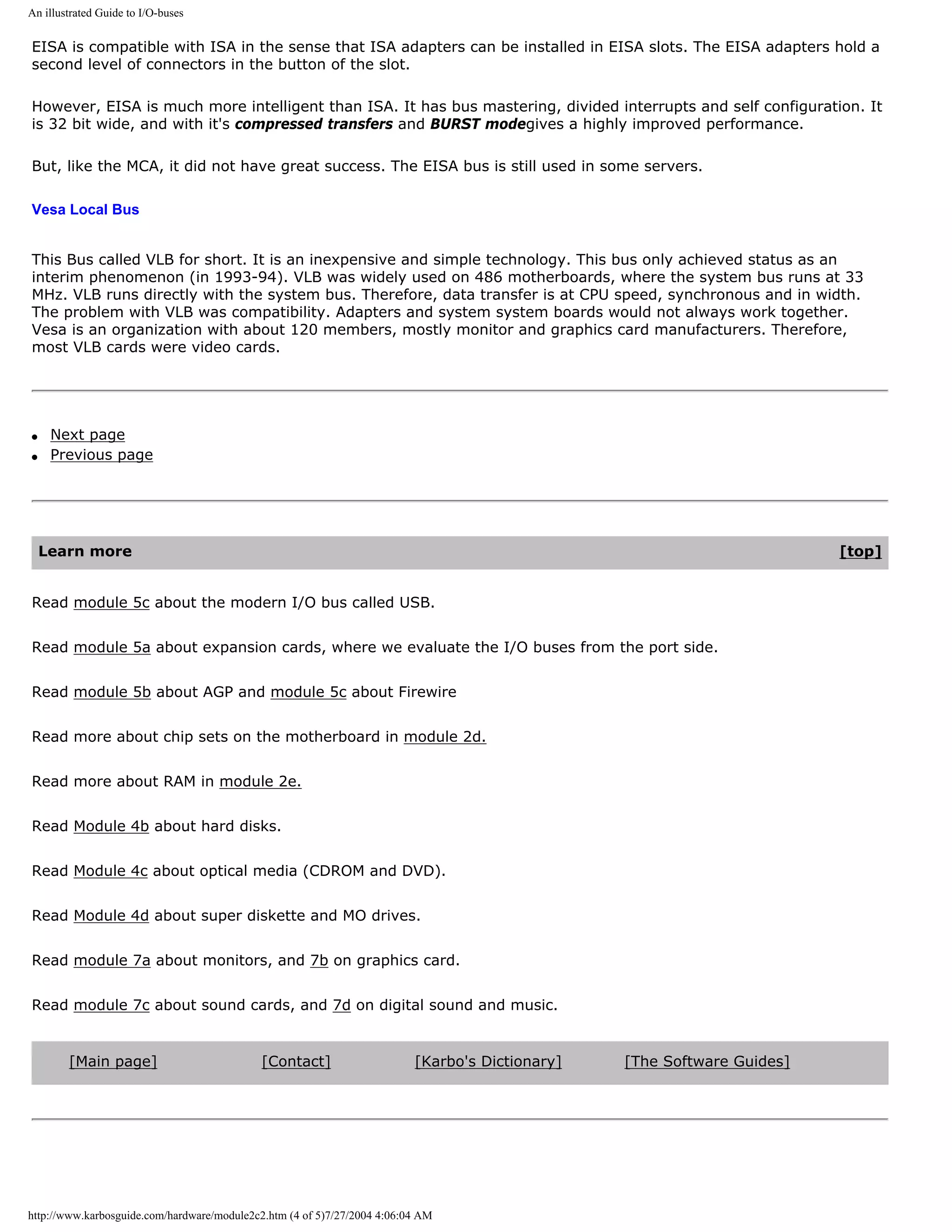An illustrated Guide to I/O-buses


EISA is compatible with ISA in the sense that ISA adapters can be installed in EISA slots. The EISA adapters hold a
second level of connectors in the button of the slot.

However, EISA is much more intelligent than ISA. It has bus mastering, divided interrupts and self configuration. It
is 32 bit wide, and with it's compressed transfers and BURST modegives a highly improved performance.

But, like the MCA, it did not have great success. The EISA bus is still used in some servers.

Vesa Local Bus


This Bus called VLB for short. It is an inexpensive and simple technology. This bus only achieved status as an
interim phenomenon (in 1993-94). VLB was widely used on 486 motherboards, where the system bus runs at 33
MHz. VLB runs directly with the system bus. Therefore, data transfer is at CPU speed, synchronous and in width.
The problem with VLB was compatibility. Adapters and system system boards would not always work together.
Vesa is an organization with about 120 members, mostly monitor and graphics card manufacturers. Therefore,
most VLB cards were video cards.




q    Next page
q    Previous page




    Learn more                                                                                                           [top]


Read module 5c about the modern I/O bus called USB.


Read module 5a about expansion cards, where we evaluate the I/O buses from the port side.


Read module 5b about AGP and module 5c about Firewire


Read more about chip sets on the motherboard in module 2d.


Read more about RAM in module 2e.


Read Module 4b about hard disks.


Read Module 4c about optical media (CDROM and DVD).


Read Module 4d about super diskette and MO drives.


Read module 7a about monitors, and 7b on graphics card.


Read module 7c about sound cards, and 7d on digital sound and music.


        [Main page]                          [Contact]                    [Karbo's Dictionary]   [The Software Guides]




http://www.karbosguide.com/hardware/module2c2.htm (4 of 5)7/27/2004 4:06:04 AM
 