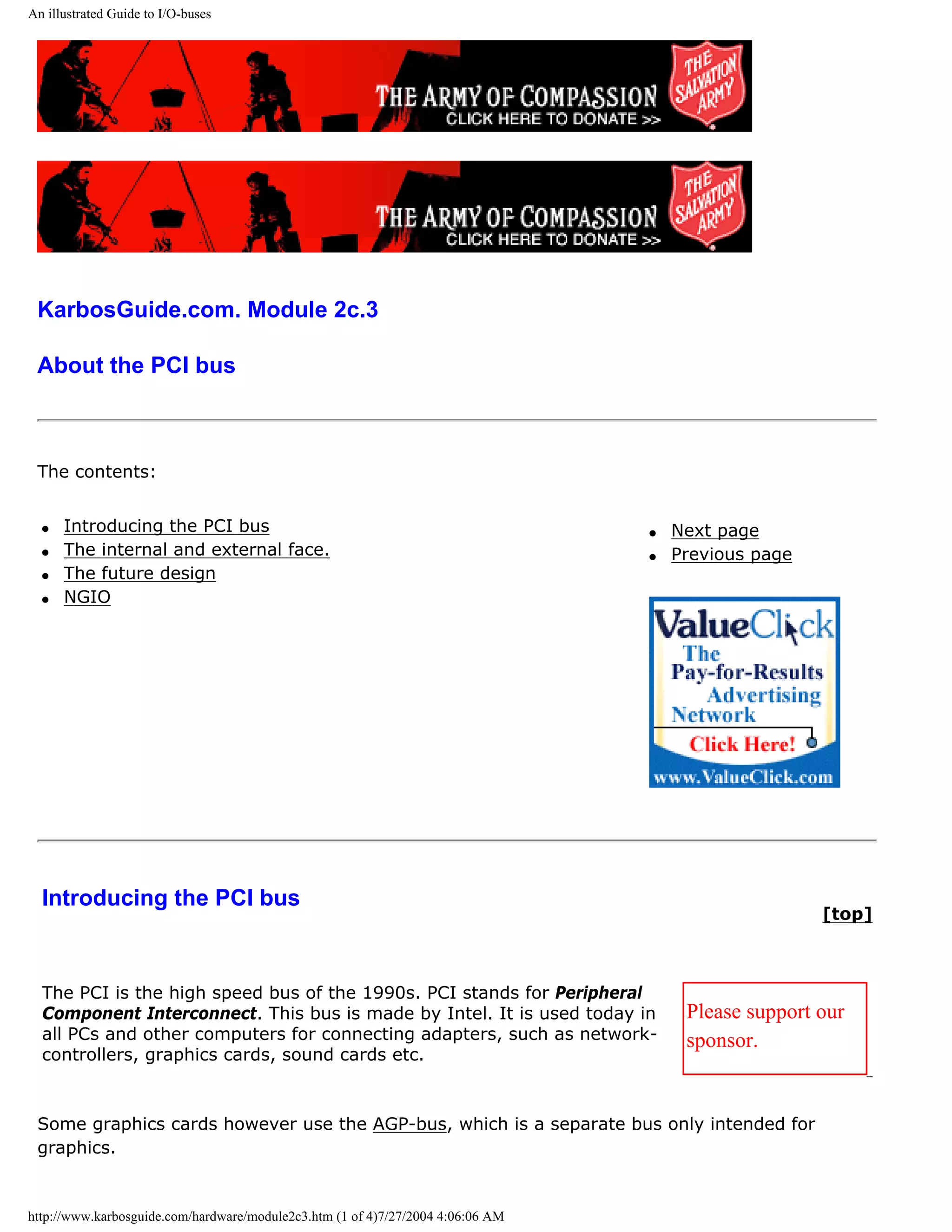 An illustrated Guide to I/O-buses




 KarbosGuide.com. Module 2c.3

 About the PCI bus



 The contents:


  q   Introducing the PCI bus                                                    q   Next page
  q   The internal and external face.                                            q   Previous page
  q   The future design
  q   NGIO




  Introducing the PCI bus
                                                                                                     [top]



  The PCI is the high speed bus of the 1990s. PCI stands for Peripheral
  Component Interconnect. This bus is made by Intel. It is used today in              Please support our
  all PCs and other computers for connecting adapters, such as network-               sponsor.
  controllers, graphics cards, sound cards etc.



 Some graphics cards however use the AGP-bus, which is a separate bus only intended for
 graphics.


http://www.karbosguide.com/hardware/module2c3.htm (1 of 4)7/27/2004 4:06:06 AM
 