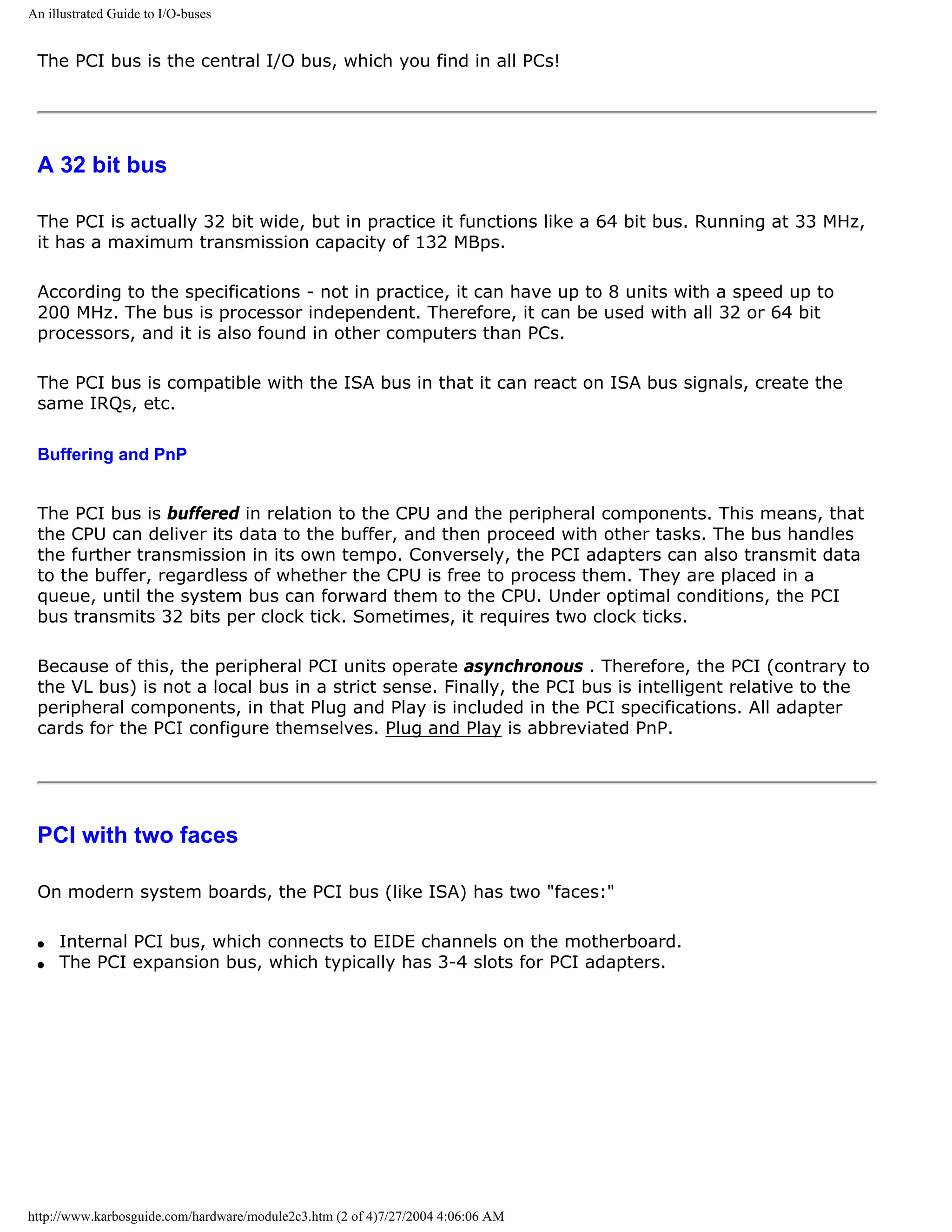 An illustrated Guide to I/O-buses


 The PCI bus is the central I/O bus, which you find in all PCs!




 A 32 bit bus

 The PCI is actually 32 bit wide, but in practice it functions like a 64 bit bus. Running at 33 MHz,
 it has a maximum transmission capacity of 132 MBps.

 According to the specifications - not in practice, it can have up to 8 units with a speed up to
 200 MHz. The bus is processor independent. Therefore, it can be used with all 32 or 64 bit
 processors, and it is also found in other computers than PCs.

 The PCI bus is compatible with the ISA bus in that it can react on ISA bus signals, create the
 same IRQs, etc.

 Buffering and PnP


 The PCI bus is buffered in relation to the CPU and the peripheral components. This means, that
 the CPU can deliver its data to the buffer, and then proceed with other tasks. The bus handles
 the further transmission in its own tempo. Conversely, the PCI adapters can also transmit data
 to the buffer, regardless of whether the CPU is free to process them. They are placed in a
 queue, until the system bus can forward them to the CPU. Under optimal conditions, the PCI
 bus transmits 32 bits per clock tick. Sometimes, it requires two clock ticks.

 Because of this, the peripheral PCI units operate asynchronous . Therefore, the PCI (contrary to
 the VL bus) is not a local bus in a strict sense. Finally, the PCI bus is intelligent relative to the
 peripheral components, in that Plug and Play is included in the PCI specifications. All adapter
 cards for the PCI configure themselves. Plug and Play is abbreviated PnP.




 PCI with two faces

 On modern system boards, the PCI bus (like ISA) has two "faces:"

 q   Internal PCI bus, which connects to EIDE channels on the motherboard.
 q   The PCI expansion bus, which typically has 3-4 slots for PCI adapters.




http://www.karbosguide.com/hardware/module2c3.htm (2 of 4)7/27/2004 4:06:06 AM
 