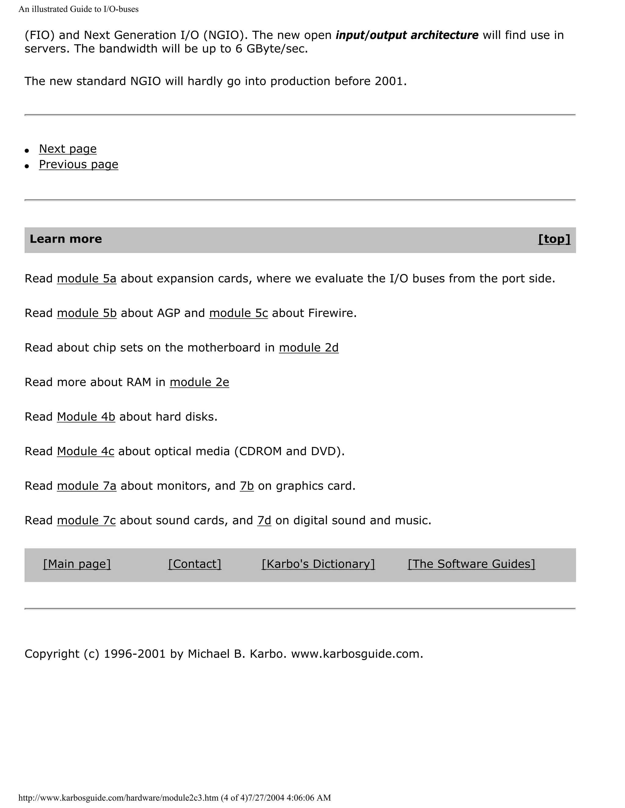 An illustrated Guide to I/O-buses


 (FIO) and Next Generation I/O (NGIO). The new open input/output architecture will find use in
 servers. The bandwidth will be up to 6 GByte/sec.

 The new standard NGIO will hardly go into production before 2001.




 q    Next page
 q    Previous page




     Learn more                                                                                            [top]


 Read module 5a about expansion cards, where we evaluate the I/O buses from the port side.


 Read module 5b about AGP and module 5c about Firewire.


 Read about chip sets on the motherboard in module 2d


 Read more about RAM in module 2e


 Read Module 4b about hard disks.


 Read Module 4c about optical media (CDROM and DVD).


 Read module 7a about monitors, and 7b on graphics card.


 Read module 7c about sound cards, and 7d on digital sound and music.


      [Main page]                    [Contact]              [Karbo's Dictionary]   [The Software Guides]




 Copyright (c) 1996-2001 by Michael B. Karbo. www.karbosguide.com.




http://www.karbosguide.com/hardware/module2c3.htm (4 of 4)7/27/2004 4:06:06 AM
 