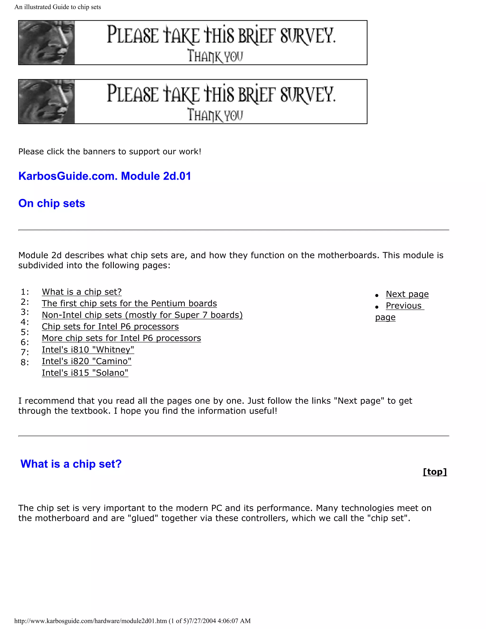 An illustrated Guide to chip sets




 Please click the banners to support our work!


 KarbosGuide.com. Module 2d.01

 On chip sets



 Module 2d describes what chip sets are, and how they function on the motherboards. This module is
 subdivided into the following pages:


  1:      What is a chip set?                                                       q Next page
  2:      The first chip sets for the Pentium boards                                q Previous
  3:      Non-Intel chip sets (mostly for Super 7 boards)                           page
  4:
          Chip sets for Intel P6 processors
  5:
  6:      More chip sets for Intel P6 processors
  7:      Intel's i810 "Whitney"
  8:      Intel's i820 "Camino"
          Intel's i815 "Solano"


 I recommend that you read all the pages one by one. Just follow the links "Next page" to get
 through the textbook. I hope you find the information useful!




  What is a chip set?
                                                                                                [top]



 The chip set is very important to the modern PC and its performance. Many technologies meet on
 the motherboard and are "glued" together via these controllers, which we call the "chip set".




http://www.karbosguide.com/hardware/module2d01.htm (1 of 5)7/27/2004 4:06:07 AM
 