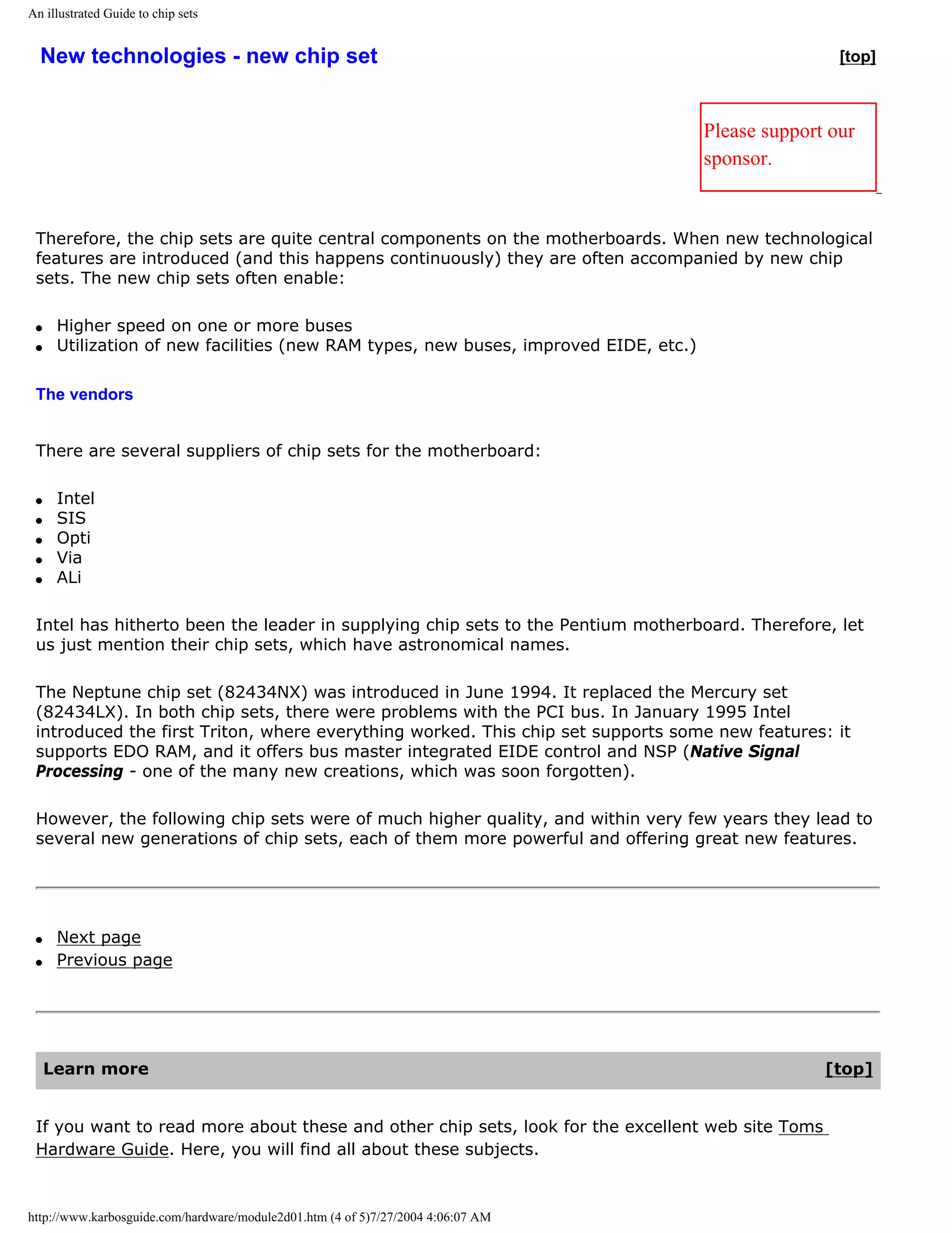 An illustrated Guide to chip sets


  New technologies - new chip set                                                                     [top]



                                                                                      Please support our
                                                                                      sponsor.


 Therefore, the chip sets are quite central components on the motherboards. When new technological
 features are introduced (and this happens continuously) they are often accompanied by new chip
 sets. The new chip sets often enable:

 q    Higher speed on one or more buses
 q    Utilization of new facilities (new RAM types, new buses, improved EIDE, etc.)

 The vendors


 There are several suppliers of chip sets for the motherboard:

 q    Intel
 q    SIS
 q    Opti
 q    Via
 q    ALi

 Intel has hitherto been the leader in supplying chip sets to the Pentium motherboard. Therefore, let
 us just mention their chip sets, which have astronomical names.

 The Neptune chip set (82434NX) was introduced in June 1994. It replaced the Mercury set
 (82434LX). In both chip sets, there were problems with the PCI bus. In January 1995 Intel
 introduced the first Triton, where everything worked. This chip set supports some new features: it
 supports EDO RAM, and it offers bus master integrated EIDE control and NSP (Native Signal
 Processing - one of the many new creations, which was soon forgotten).

 However, the following chip sets were of much higher quality, and within very few years they lead to
 several new generations of chip sets, each of them more powerful and offering great new features.




 q    Next page
 q    Previous page




     Learn more                                                                                     [top]


 If you want to read more about these and other chip sets, look for the excellent web site Toms
 Hardware Guide. Here, you will find all about these subjects.



http://www.karbosguide.com/hardware/module2d01.htm (4 of 5)7/27/2004 4:06:07 AM
 