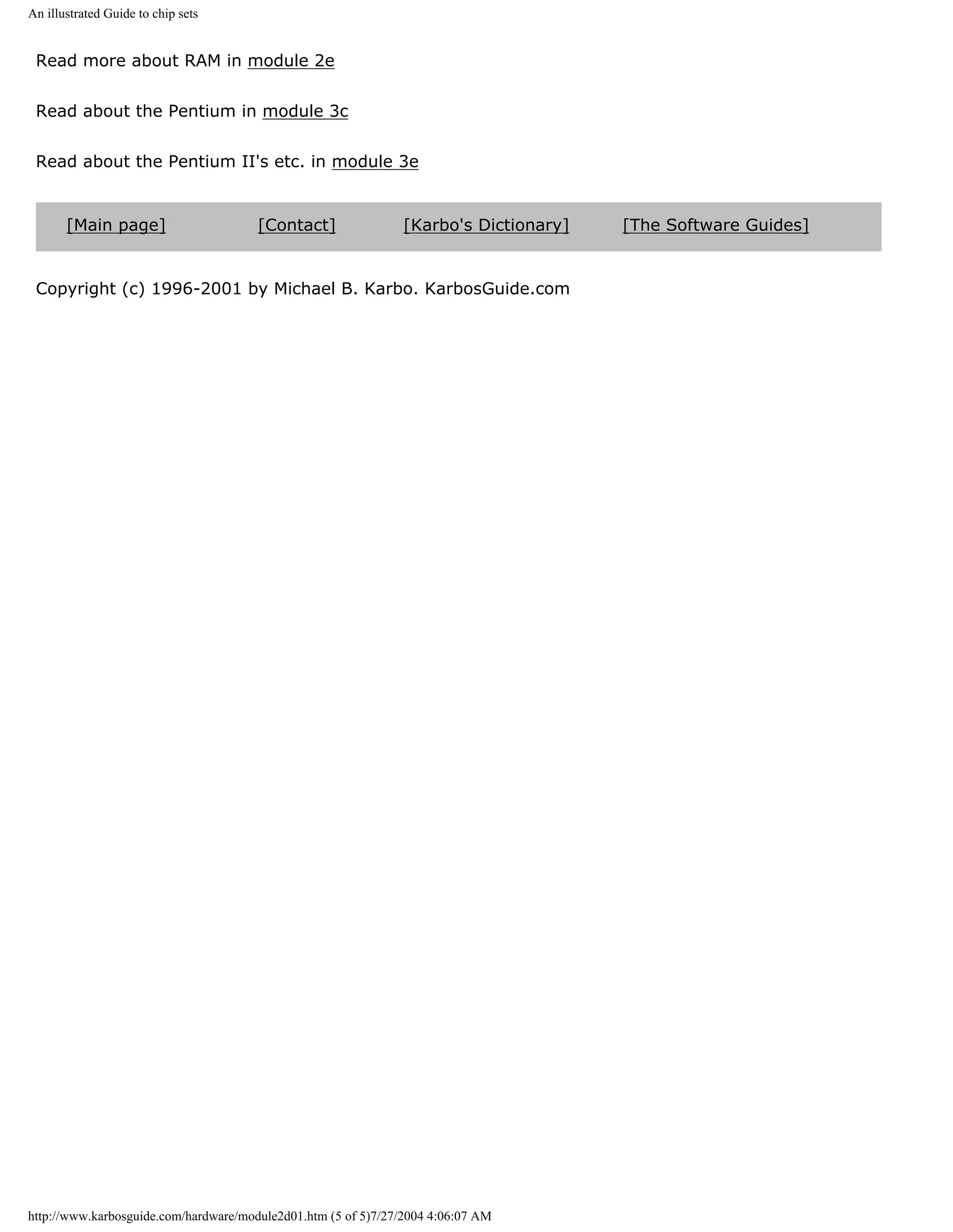 An illustrated Guide to chip sets


 Read more about RAM in module 2e


 Read about the Pentium in module 3c


 Read about the Pentium II's etc. in module 3e


       [Main page]                     [Contact]               [Karbo's Dictionary]   [The Software Guides]


 Copyright (c) 1996-2001 by Michael B. Karbo. KarbosGuide.com




http://www.karbosguide.com/hardware/module2d01.htm (5 of 5)7/27/2004 4:06:07 AM
 