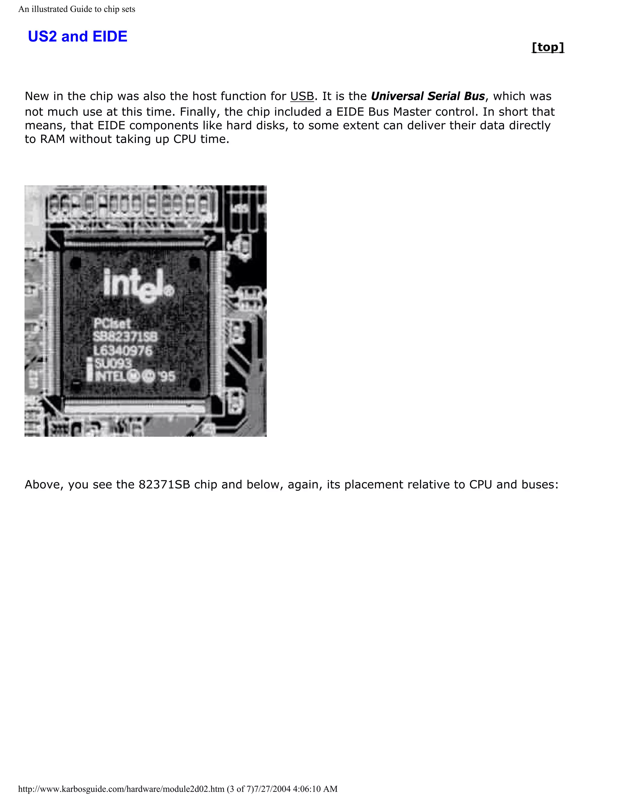 An illustrated Guide to chip sets


  US2 and EIDE
                                                                                          [top]



 New in the chip was also the host function for USB. It is the Universal Serial Bus, which was
 not much use at this time. Finally, the chip included a EIDE Bus Master control. In short that
 means, that EIDE components like hard disks, to some extent can deliver their data directly
 to RAM without taking up CPU time.




 Above, you see the 82371SB chip and below, again, its placement relative to CPU and buses:




http://www.karbosguide.com/hardware/module2d02.htm (3 of 7)7/27/2004 4:06:10 AM
 