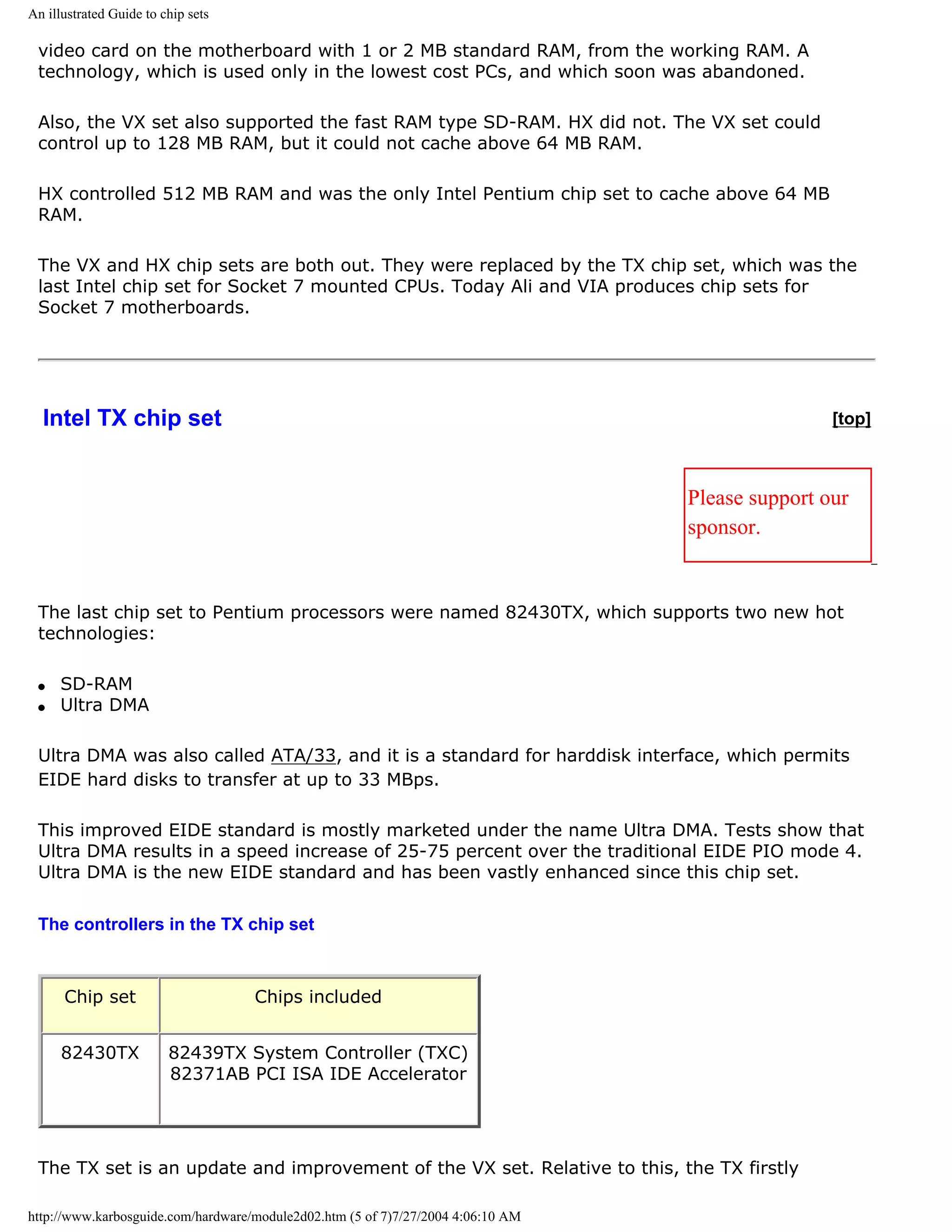 An illustrated Guide to chip sets

 video card on the motherboard with 1 or 2 MB standard RAM, from the working RAM. A
 technology, which is used only in the lowest cost PCs, and which soon was abandoned.

 Also, the VX set also supported the fast RAM type SD-RAM. HX did not. The VX set could
 control up to 128 MB RAM, but it could not cache above 64 MB RAM.

 HX controlled 512 MB RAM and was the only Intel Pentium chip set to cache above 64 MB
 RAM.

 The VX and HX chip sets are both out. They were replaced by the TX chip set, which was the
 last Intel chip set for Socket 7 mounted CPUs. Today Ali and VIA produces chip sets for
 Socket 7 motherboards.




  Intel TX chip set                                                                               [top]



                                                                                  Please support our
                                                                                  sponsor.


 The last chip set to Pentium processors were named 82430TX, which supports two new hot
 technologies:

 q   SD-RAM
 q   Ultra DMA

 Ultra DMA was also called ATA/33, and it is a standard for harddisk interface, which permits
 EIDE hard disks to transfer at up to 33 MBps.

 This improved EIDE standard is mostly marketed under the name Ultra DMA. Tests show that
 Ultra DMA results in a speed increase of 25-75 percent over the traditional EIDE PIO mode 4.
 Ultra DMA is the new EIDE standard and has been vastly enhanced since this chip set.

 The controllers in the TX chip set



      Chip set                      Chips included


      82430TX            82439TX System Controller (TXC)
                         82371AB PCI ISA IDE Accelerator




 The TX set is an update and improvement of the VX set. Relative to this, the TX firstly

http://www.karbosguide.com/hardware/module2d02.htm (5 of 7)7/27/2004 4:06:10 AM
 