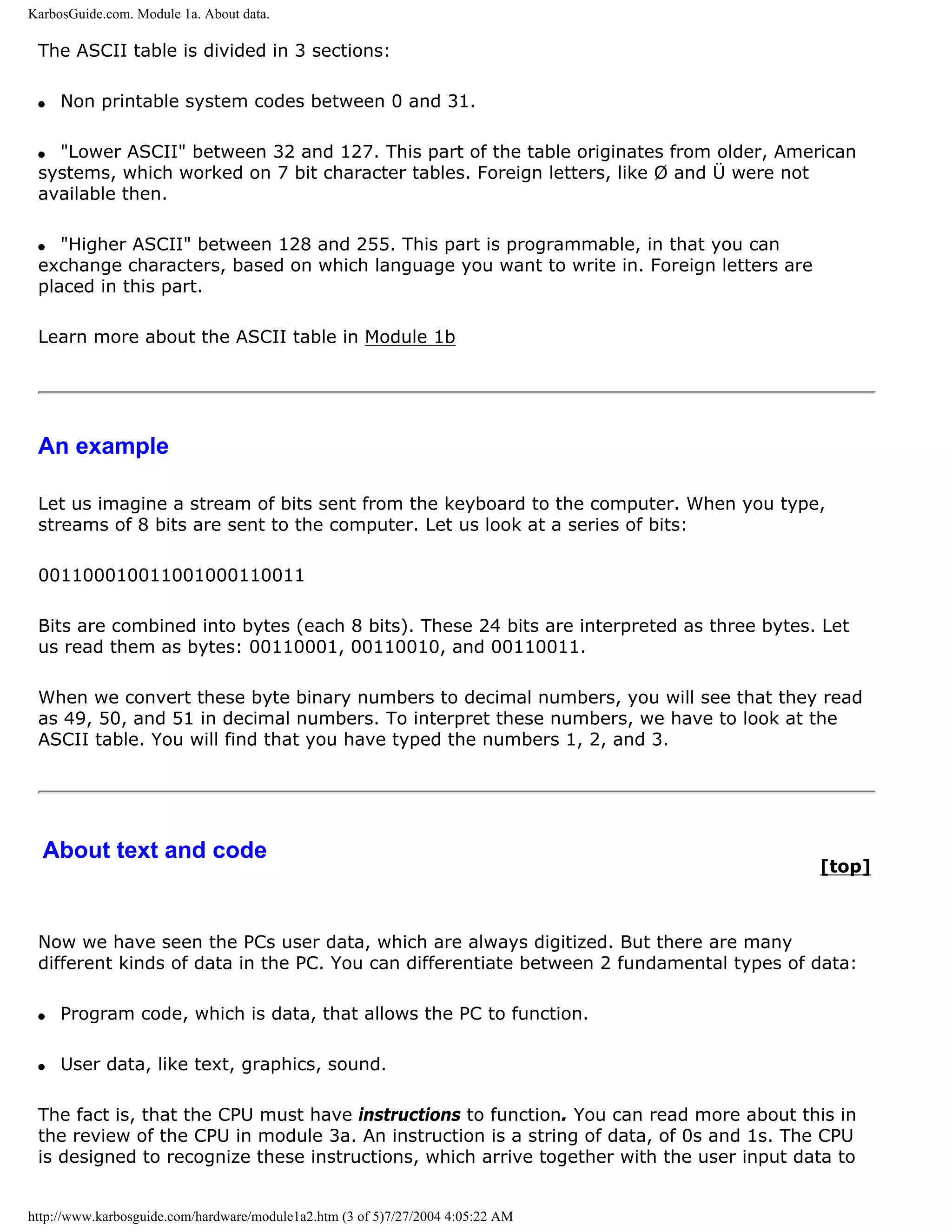 KarbosGuide.com. Module 1a. About data.

 The ASCII table is divided in 3 sections:

 q   Non printable system codes between 0 and 31.

 q "Lower ASCII" between 32 and 127. This part of the table originates from older, American
 systems, which worked on 7 bit character tables. Foreign letters, like Ø and Ü were not
 available then.

 q  "Higher ASCII" between 128 and 255. This part is programmable, in that you can
 exchange characters, based on which language you want to write in. Foreign letters are
 placed in this part.

 Learn more about the ASCII table in Module 1b




 An example

 Let us imagine a stream of bits sent from the keyboard to the computer. When you type,
 streams of 8 bits are sent to the computer. Let us look at a series of bits:

 001100010011001000110011

 Bits are combined into bytes (each 8 bits). These 24 bits are interpreted as three bytes. Let
 us read them as bytes: 00110001, 00110010, and 00110011.

 When we convert these byte binary numbers to decimal numbers, you will see that they read
 as 49, 50, and 51 in decimal numbers. To interpret these numbers, we have to look at the
 ASCII table. You will find that you have typed the numbers 1, 2, and 3.




  About text and code
                                                                                          [top]



 Now we have seen the PCs user data, which are always digitized. But there are many
 different kinds of data in the PC. You can differentiate between 2 fundamental types of data:

 q   Program code, which is data, that allows the PC to function.

 q   User data, like text, graphics, sound.

 The fact is, that the CPU must have instructions to function. You can read more about this in
 the review of the CPU in module 3a. An instruction is a string of data, of 0s and 1s. The CPU
 is designed to recognize these instructions, which arrive together with the user input data to


http://www.karbosguide.com/hardware/module1a2.htm (3 of 5)7/27/2004 4:05:22 AM
 