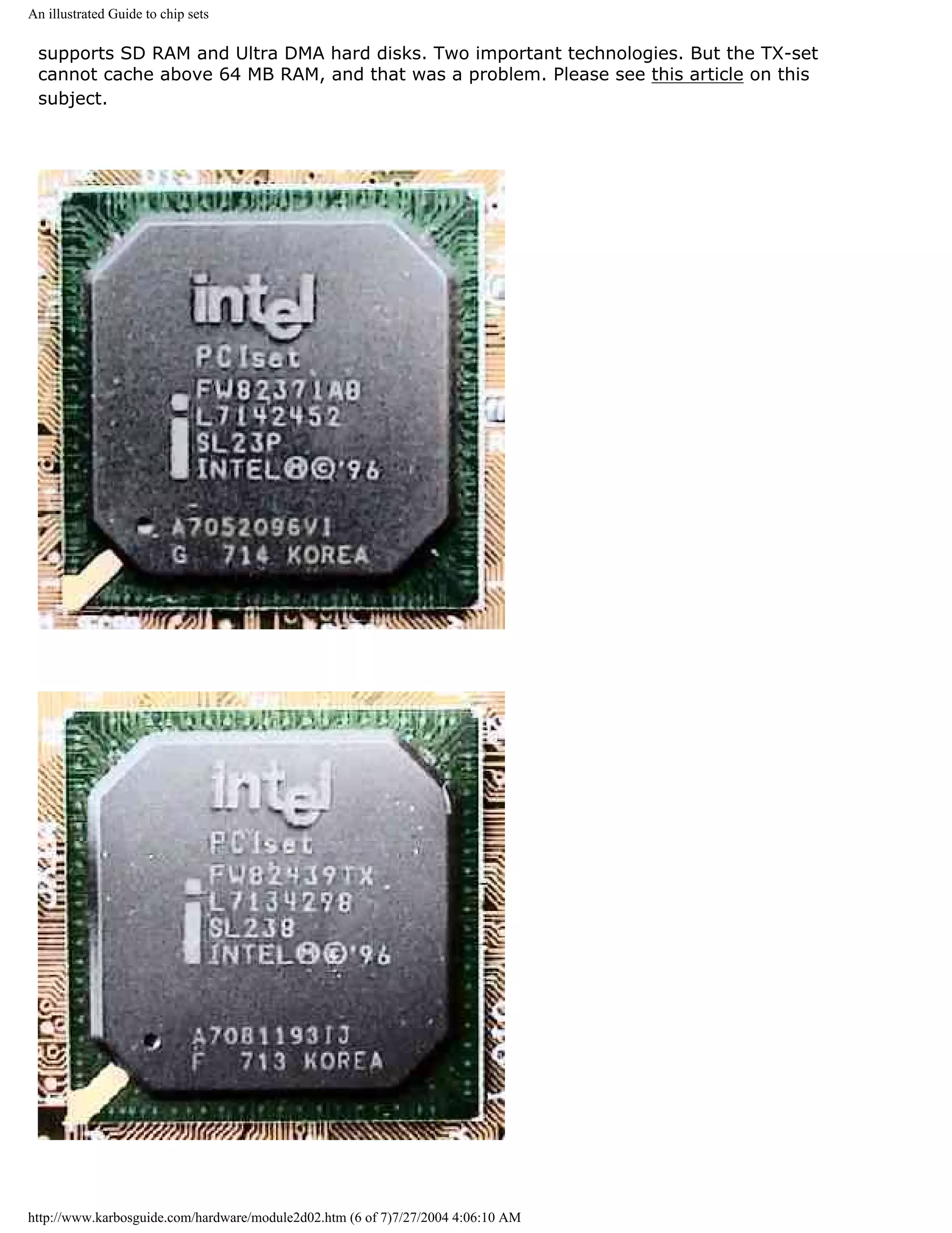 An illustrated Guide to chip sets

 supports SD RAM and Ultra DMA hard disks. Two important technologies. But the TX-set
 cannot cache above 64 MB RAM, and that was a problem. Please see this article on this
 subject.




http://www.karbosguide.com/hardware/module2d02.htm (6 of 7)7/27/2004 4:06:10 AM
 