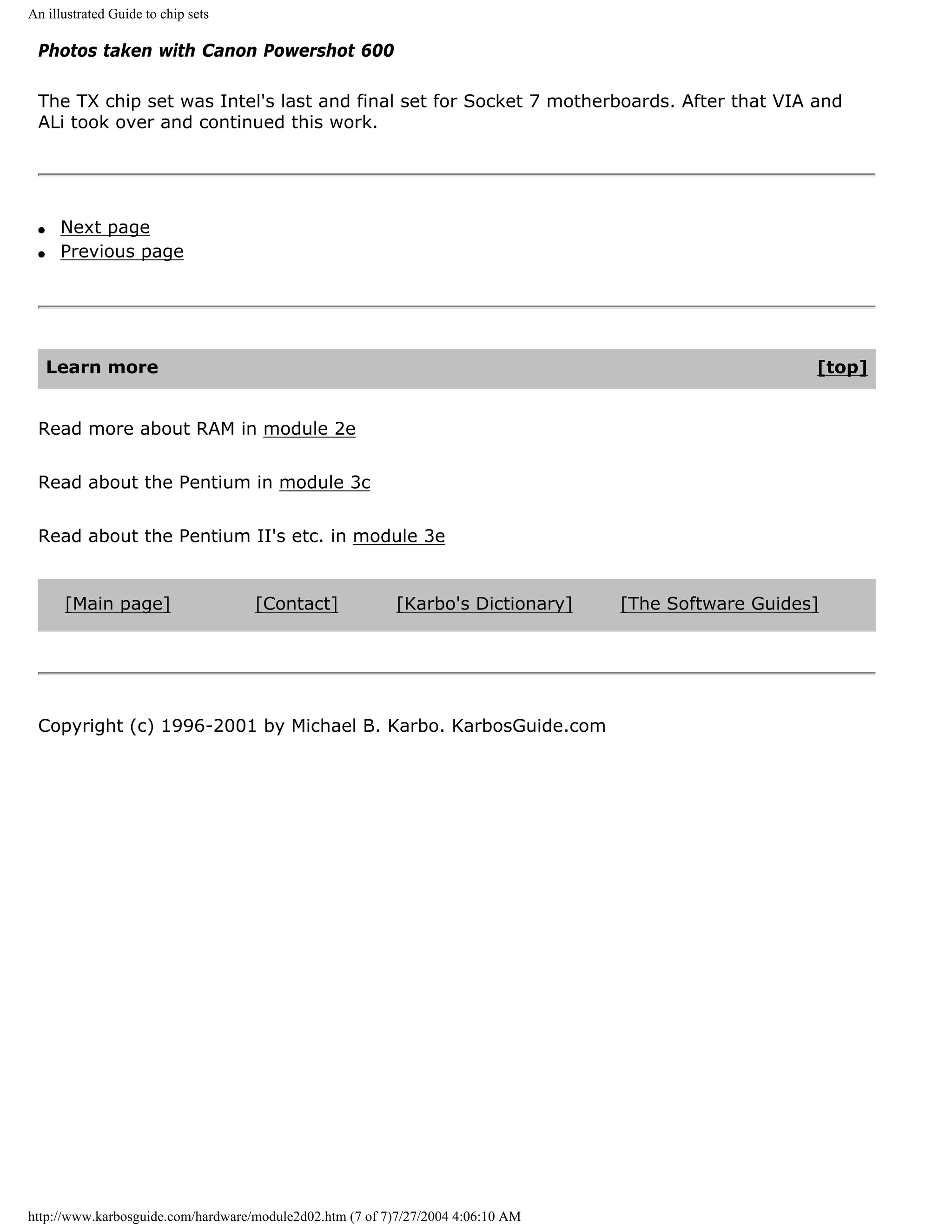 An illustrated Guide to chip sets

 Photos taken with Canon Powershot 600

 The TX chip set was Intel's last and final set for Socket 7 motherboards. After that VIA and
 ALi took over and continued this work.




 q    Next page
 q    Previous page




     Learn more                                                                                       [top]


 Read more about RAM in module 2e


 Read about the Pentium in module 3c


 Read about the Pentium II's etc. in module 3e


      [Main page]                   [Contact]             [Karbo's Dictionary]    [The Software Guides]




 Copyright (c) 1996-2001 by Michael B. Karbo. KarbosGuide.com




http://www.karbosguide.com/hardware/module2d02.htm (7 of 7)7/27/2004 4:06:10 AM
 