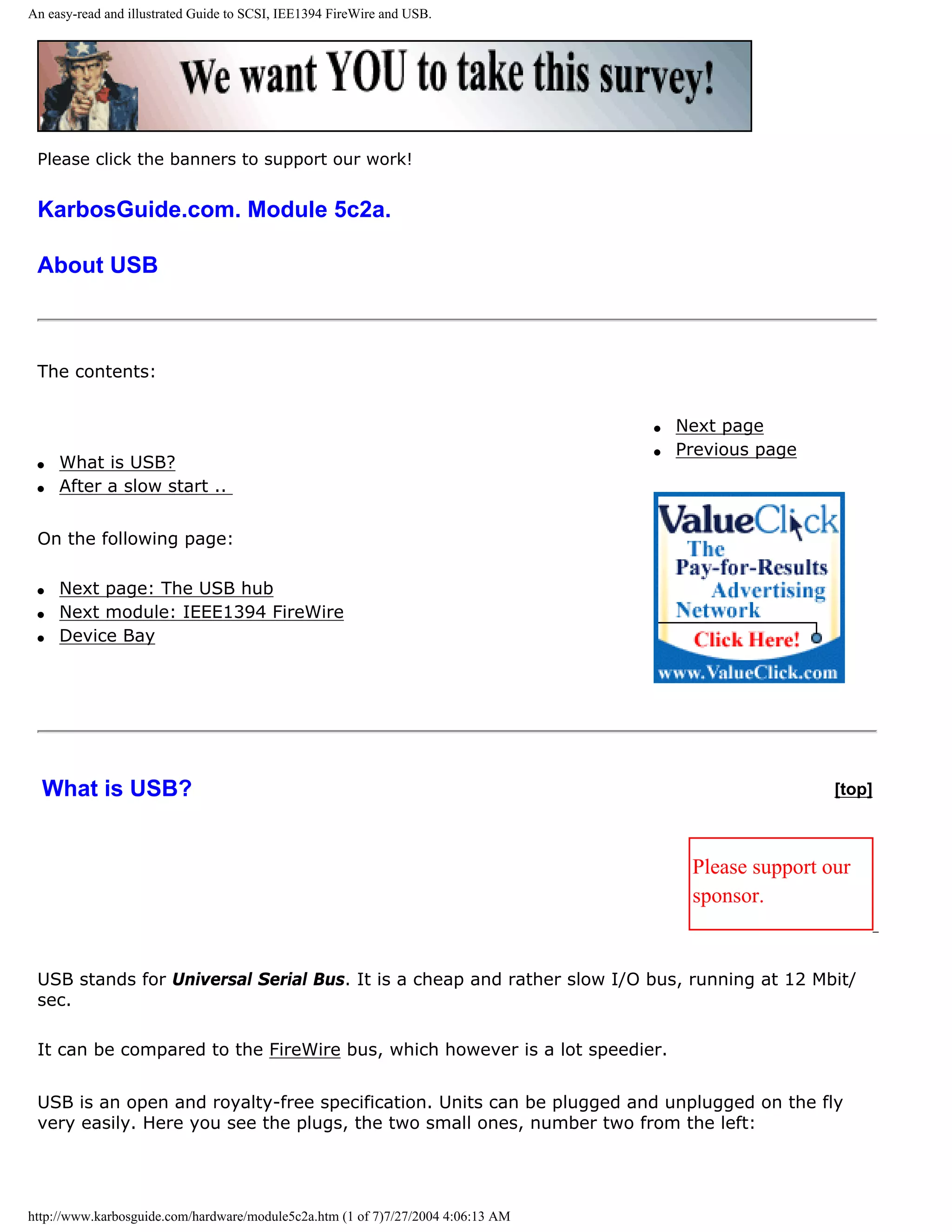 An easy-read and illustrated Guide to SCSI, IEE1394 FireWire and USB.




 Please click the banners to support our work!


 KarbosGuide.com. Module 5c2a.

 About USB



 The contents:


                                                                                  q   Next page
                                                                                  q   Previous page
 q   What is USB?
 q   After a slow start ..


 On the following page:

 q   Next page: The USB hub
 q   Next module: IEEE1394 FireWire
 q   Device Bay




  What is USB?                                                                                         [top]



                                                                                       Please support our
                                                                                       sponsor.


 USB stands for Universal Serial Bus. It is a cheap and rather slow I/O bus, running at 12 Mbit/
 sec.

 It can be compared to the FireWire bus, which however is a lot speedier.


 USB is an open and royalty-free specification. Units can be plugged and unplugged on the fly
 very easily. Here you see the plugs, the two small ones, number two from the left:




http://www.karbosguide.com/hardware/module5c2a.htm (1 of 7)7/27/2004 4:06:13 AM
 