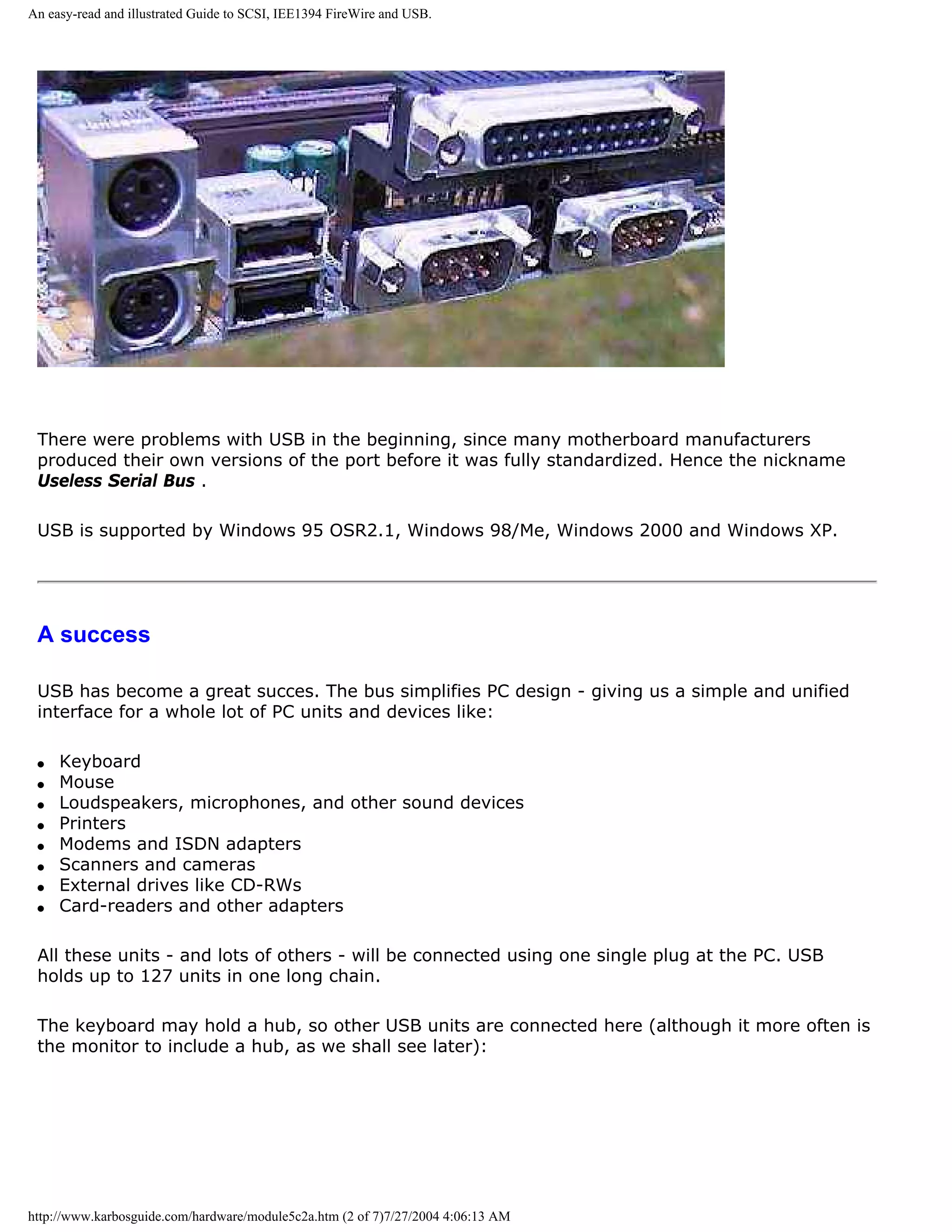 An easy-read and illustrated Guide to SCSI, IEE1394 FireWire and USB.




 There were problems with USB in the beginning, since many motherboard manufacturers
 produced their own versions of the port before it was fully standardized. Hence the nickname
 Useless Serial Bus .

 USB is supported by Windows 95 OSR2.1, Windows 98/Me, Windows 2000 and Windows XP.




 A success

 USB has become a great succes. The bus simplifies PC design - giving us a simple and unified
 interface for a whole lot of PC units and devices like:

 q   Keyboard
 q   Mouse
 q   Loudspeakers, microphones, and other sound devices
 q   Printers
 q   Modems and ISDN adapters
 q   Scanners and cameras
 q   External drives like CD-RWs
 q   Card-readers and other adapters

 All these units - and lots of others - will be connected using one single plug at the PC. USB
 holds up to 127 units in one long chain.

 The keyboard may hold a hub, so other USB units are connected here (although it more often is
 the monitor to include a hub, as we shall see later):




http://www.karbosguide.com/hardware/module5c2a.htm (2 of 7)7/27/2004 4:06:13 AM
 