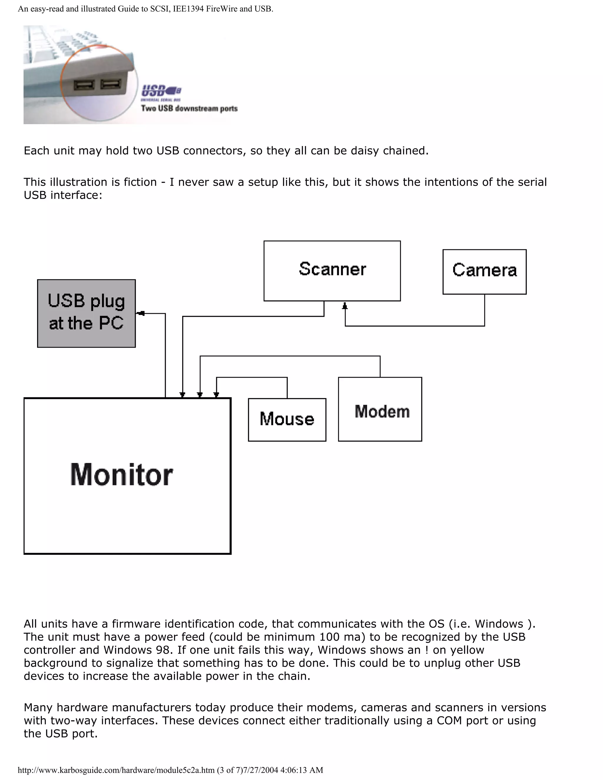 An easy-read and illustrated Guide to SCSI, IEE1394 FireWire and USB.




 Each unit may hold two USB connectors, so they all can be daisy chained.

 This illustration is fiction - I never saw a setup like this, but it shows the intentions of the serial
 USB interface:




 All units have a firmware identification code, that communicates with the OS (i.e. Windows ).
 The unit must have a power feed (could be minimum 100 ma) to be recognized by the USB
 controller and Windows 98. If one unit fails this way, Windows shows an ! on yellow
 background to signalize that something has to be done. This could be to unplug other USB
 devices to increase the available power in the chain.

 Many hardware manufacturers today produce their modems, cameras and scanners in versions
 with two-way interfaces. These devices connect either traditionally using a COM port or using
 the USB port.


http://www.karbosguide.com/hardware/module5c2a.htm (3 of 7)7/27/2004 4:06:13 AM
 