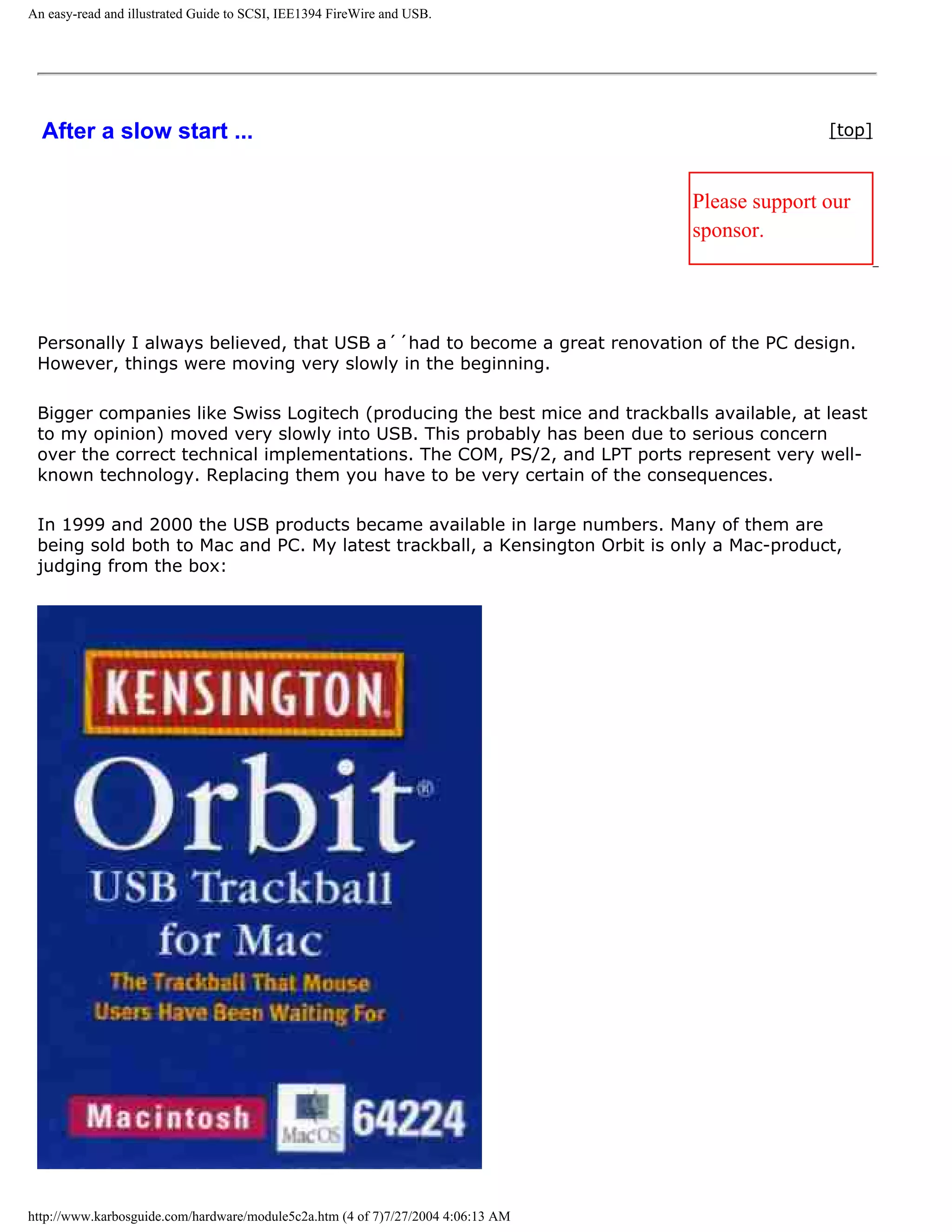 An easy-read and illustrated Guide to SCSI, IEE1394 FireWire and USB.




  After a slow start ...                                                                         [top]



                                                                                  Please support our
                                                                                  sponsor.




 Personally I always believed, that USB a´´had to become a great renovation of the PC design.
 However, things were moving very slowly in the beginning.

 Bigger companies like Swiss Logitech (producing the best mice and trackballs available, at least
 to my opinion) moved very slowly into USB. This probably has been due to serious concern
 over the correct technical implementations. The COM, PS/2, and LPT ports represent very well-
 known technology. Replacing them you have to be very certain of the consequences.

 In 1999 and 2000 the USB products became available in large numbers. Many of them are
 being sold both to Mac and PC. My latest trackball, a Kensington Orbit is only a Mac-product,
 judging from the box:




http://www.karbosguide.com/hardware/module5c2a.htm (4 of 7)7/27/2004 4:06:13 AM
 