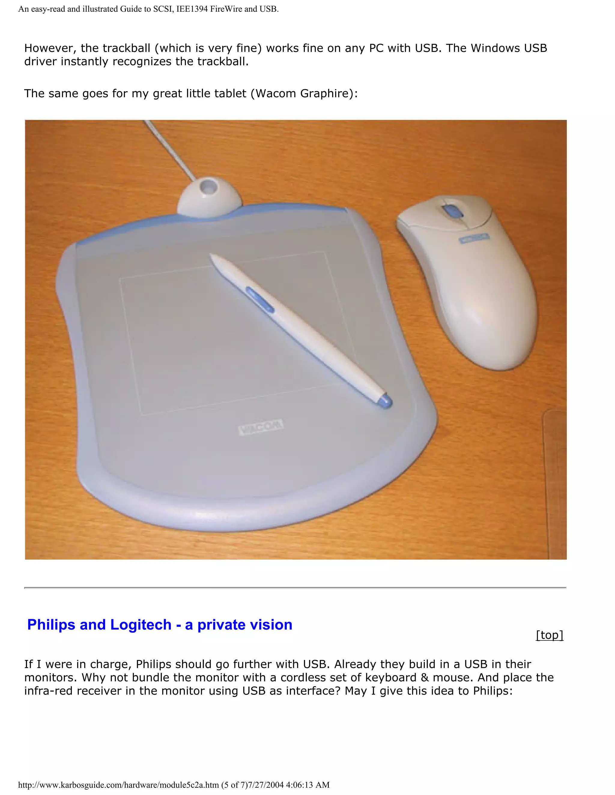An easy-read and illustrated Guide to SCSI, IEE1394 FireWire and USB.



 However, the trackball (which is very fine) works fine on any PC with USB. The Windows USB
 driver instantly recognizes the trackball.

 The same goes for my great little tablet (Wacom Graphire):




  Philips and Logitech - a private vision
                                                                                          [top]

 If I were in charge, Philips should go further with USB. Already they build in a USB in their
 monitors. Why not bundle the monitor with a cordless set of keyboard & mouse. And place the
 infra-red receiver in the monitor using USB as interface? May I give this idea to Philips:




http://www.karbosguide.com/hardware/module5c2a.htm (5 of 7)7/27/2004 4:06:13 AM
 