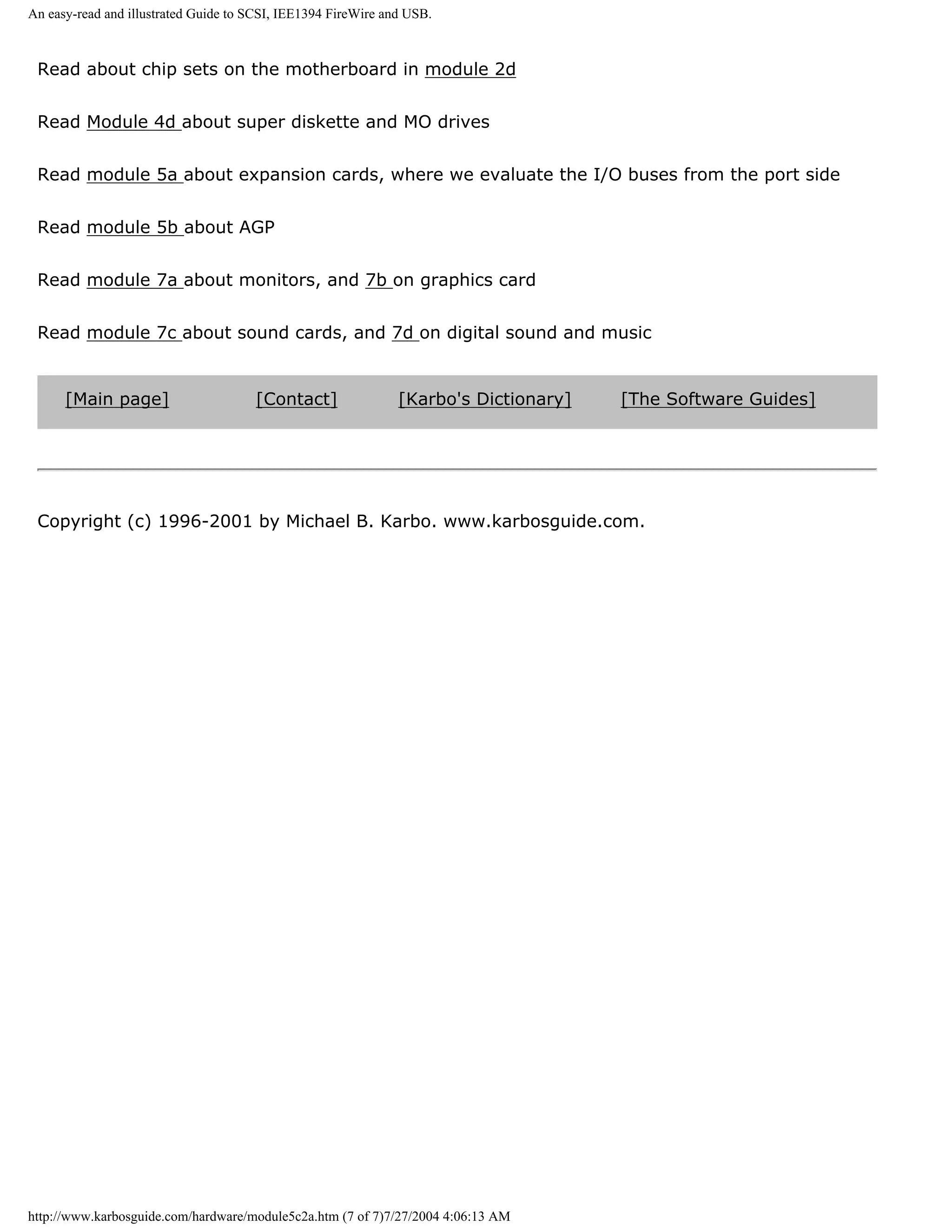 An easy-read and illustrated Guide to SCSI, IEE1394 FireWire and USB.



 Read about chip sets on the motherboard in module 2d


 Read Module 4d about super diskette and MO drives


 Read module 5a about expansion cards, where we evaluate the I/O buses from the port side


 Read module 5b about AGP


 Read module 7a about monitors, and 7b on graphics card


 Read module 7c about sound cards, and 7d on digital sound and music


      [Main page]                     [Contact]                [Karbo's Dictionary]   [The Software Guides]




 Copyright (c) 1996-2001 by Michael B. Karbo. www.karbosguide.com.




http://www.karbosguide.com/hardware/module5c2a.htm (7 of 7)7/27/2004 4:06:13 AM
 