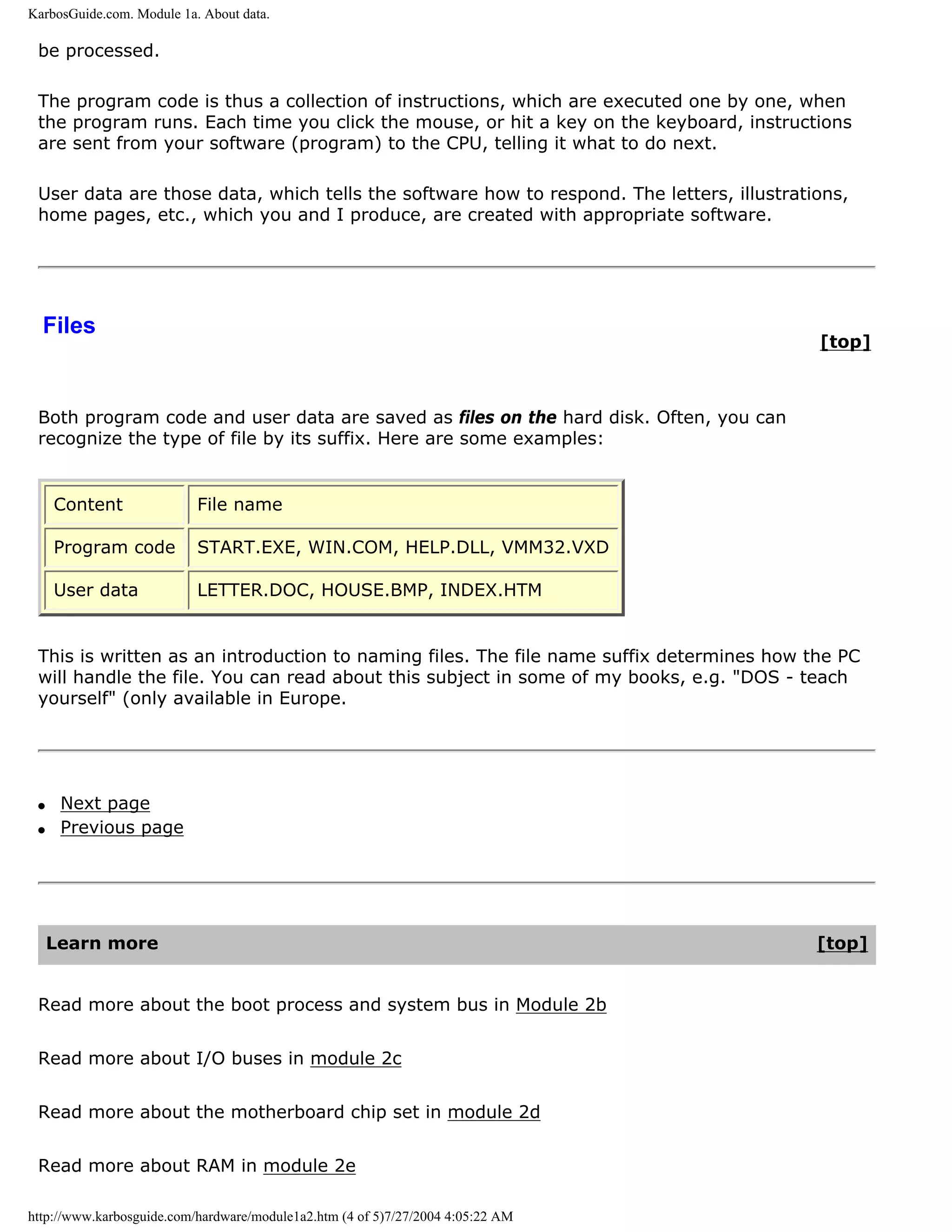 KarbosGuide.com. Module 1a. About data.

 be processed.

 The program code is thus a collection of instructions, which are executed one by one, when
 the program runs. Each time you click the mouse, or hit a key on the keyboard, instructions
 are sent from your software (program) to the CPU, telling it what to do next.

 User data are those data, which tells the software how to respond. The letters, illustrations,
 home pages, etc., which you and I produce, are created with appropriate software.




  Files
                                                                                           [top]



 Both program code and user data are saved as files on the hard disk. Often, you can
 recognize the type of file by its suffix. Here are some examples:


     Content               File name

     Program code          START.EXE, WIN.COM, HELP.DLL, VMM32.VXD

     User data             LETTER.DOC, HOUSE.BMP, INDEX.HTM


 This is written as an introduction to naming files. The file name suffix determines how the PC
 will handle the file. You can read about this subject in some of my books, e.g. "DOS - teach
 yourself" (only available in Europe.




 q    Next page
 q    Previous page




     Learn more                                                                            [top]


 Read more about the boot process and system bus in Module 2b


 Read more about I/O buses in module 2c


 Read more about the motherboard chip set in module 2d


 Read more about RAM in module 2e

http://www.karbosguide.com/hardware/module1a2.htm (4 of 5)7/27/2004 4:05:22 AM
 
