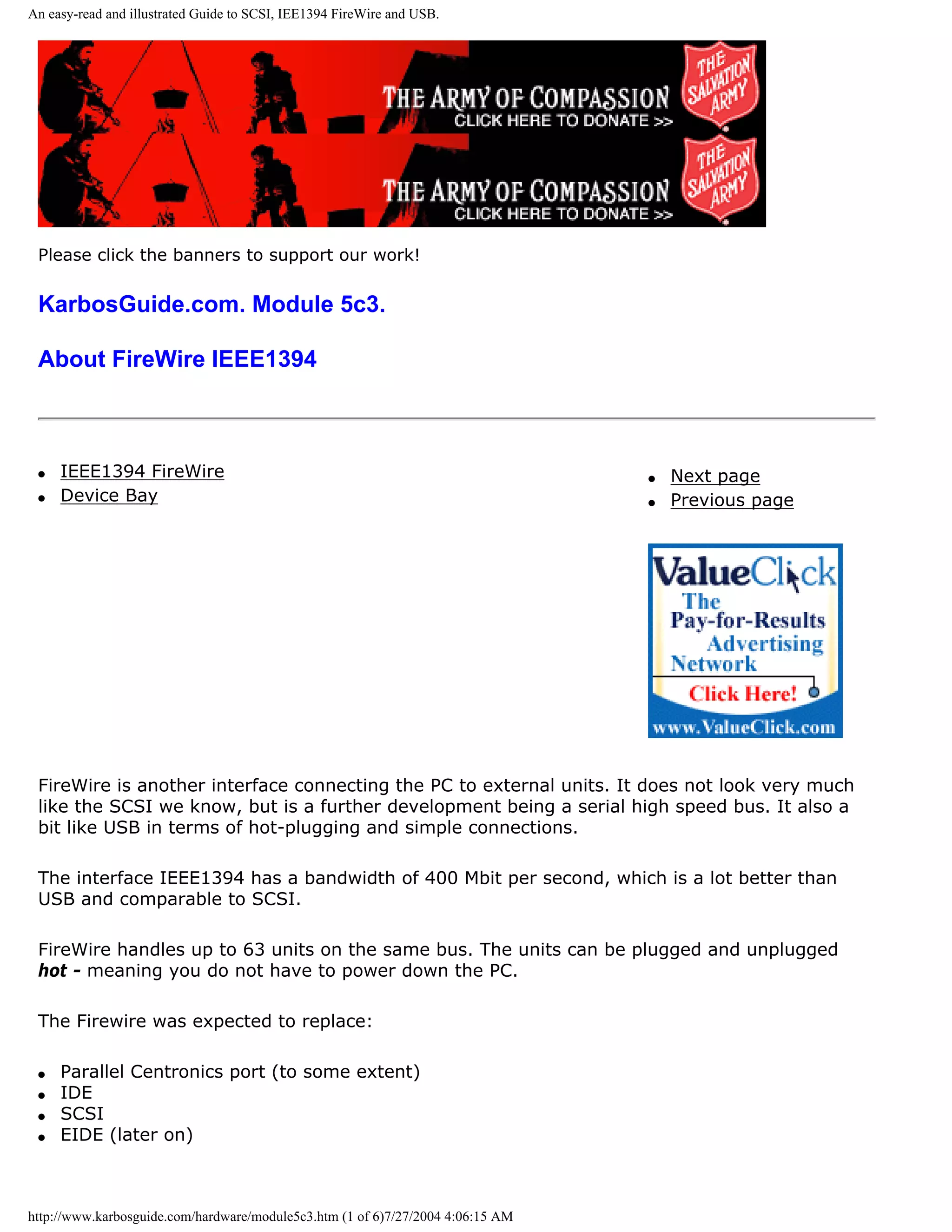 An easy-read and illustrated Guide to SCSI, IEE1394 FireWire and USB.




 Please click the banners to support our work!


 KarbosGuide.com. Module 5c3.

 About FireWire IEEE1394



 q   IEEE1394 FireWire                                                           q   Next page
 q   Device Bay                                                                  q   Previous page




 FireWire is another interface connecting the PC to external units. It does not look very much
 like the SCSI we know, but is a further development being a serial high speed bus. It also a
 bit like USB in terms of hot-plugging and simple connections.

 The interface IEEE1394 has a bandwidth of 400 Mbit per second, which is a lot better than
 USB and comparable to SCSI.

 FireWire handles up to 63 units on the same bus. The units can be plugged and unplugged
 hot - meaning you do not have to power down the PC.

 The Firewire was expected to replace:

 q   Parallel Centronics port (to some extent)
 q   IDE
 q   SCSI
 q   EIDE (later on)



http://www.karbosguide.com/hardware/module5c3.htm (1 of 6)7/27/2004 4:06:15 AM
 