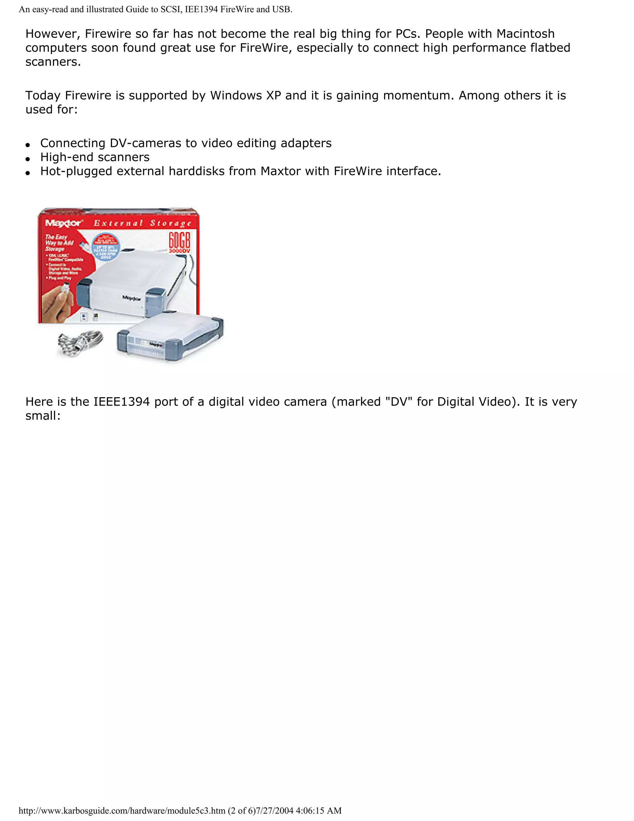 An easy-read and illustrated Guide to SCSI, IEE1394 FireWire and USB.

 However, Firewire so far has not become the real big thing for PCs. People with Macintosh
 computers soon found great use for FireWire, especially to connect high performance flatbed
 scanners.

 Today Firewire is supported by Windows XP and it is gaining momentum. Among others it is
 used for:

 q   Connecting DV-cameras to video editing adapters
 q   High-end scanners
 q   Hot-plugged external harddisks from Maxtor with FireWire interface.




 Here is the IEEE1394 port of a digital video camera (marked "DV" for Digital Video). It is very
 small:




http://www.karbosguide.com/hardware/module5c3.htm (2 of 6)7/27/2004 4:06:15 AM
 