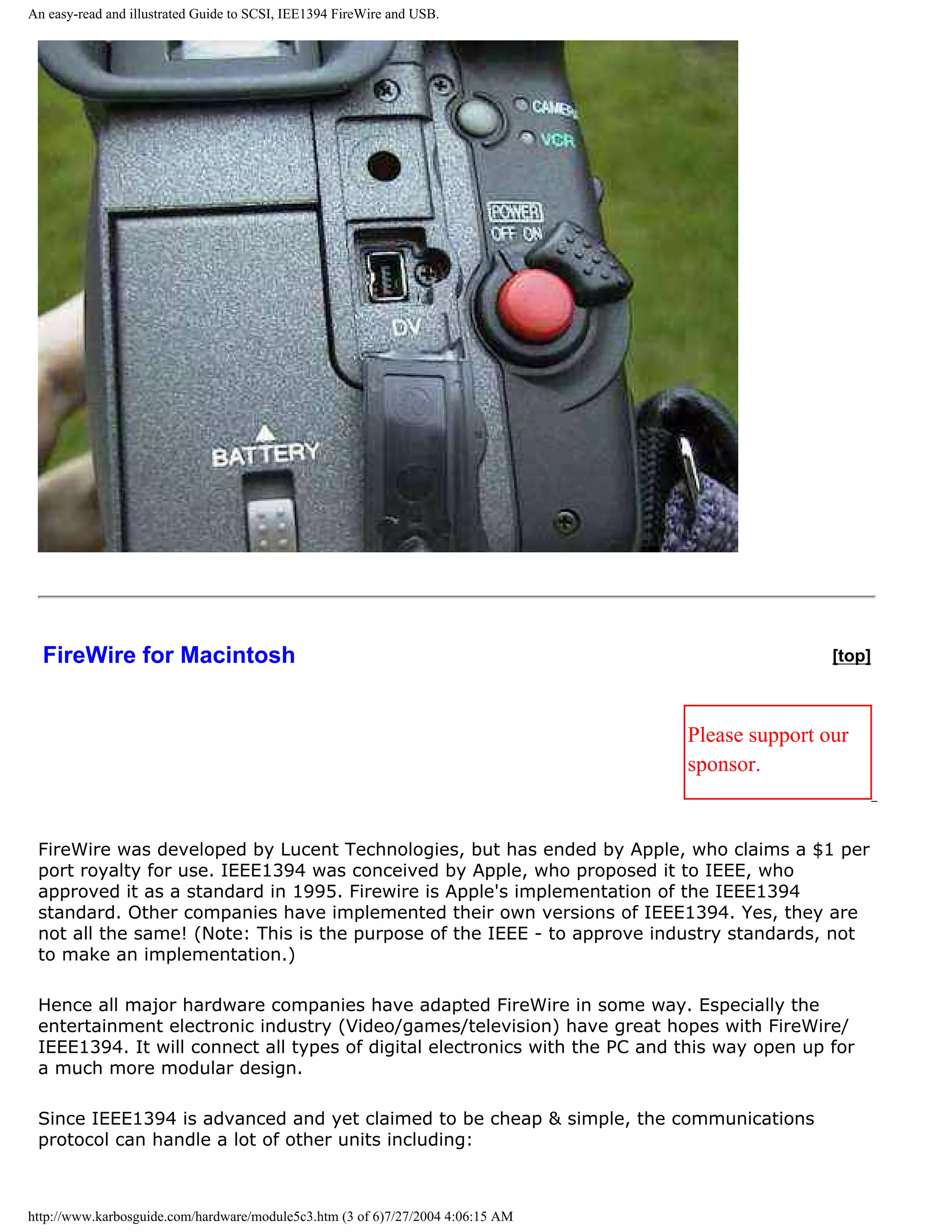 An easy-read and illustrated Guide to SCSI, IEE1394 FireWire and USB.




  FireWire for Macintosh                                                                         [top]



                                                                                 Please support our
                                                                                 sponsor.


 FireWire was developed by Lucent Technologies, but has ended by Apple, who claims a $1 per
 port royalty for use. IEEE1394 was conceived by Apple, who proposed it to IEEE, who
 approved it as a standard in 1995. Firewire is Apple's implementation of the IEEE1394
 standard. Other companies have implemented their own versions of IEEE1394. Yes, they are
 not all the same! (Note: This is the purpose of the IEEE - to approve industry standards, not
 to make an implementation.)

 Hence all major hardware companies have adapted FireWire in some way. Especially the
 entertainment electronic industry (Video/games/television) have great hopes with FireWire/
 IEEE1394. It will connect all types of digital electronics with the PC and this way open up for
 a much more modular design.

 Since IEEE1394 is advanced and yet claimed to be cheap & simple, the communications
 protocol can handle a lot of other units including:



http://www.karbosguide.com/hardware/module5c3.htm (3 of 6)7/27/2004 4:06:15 AM
 