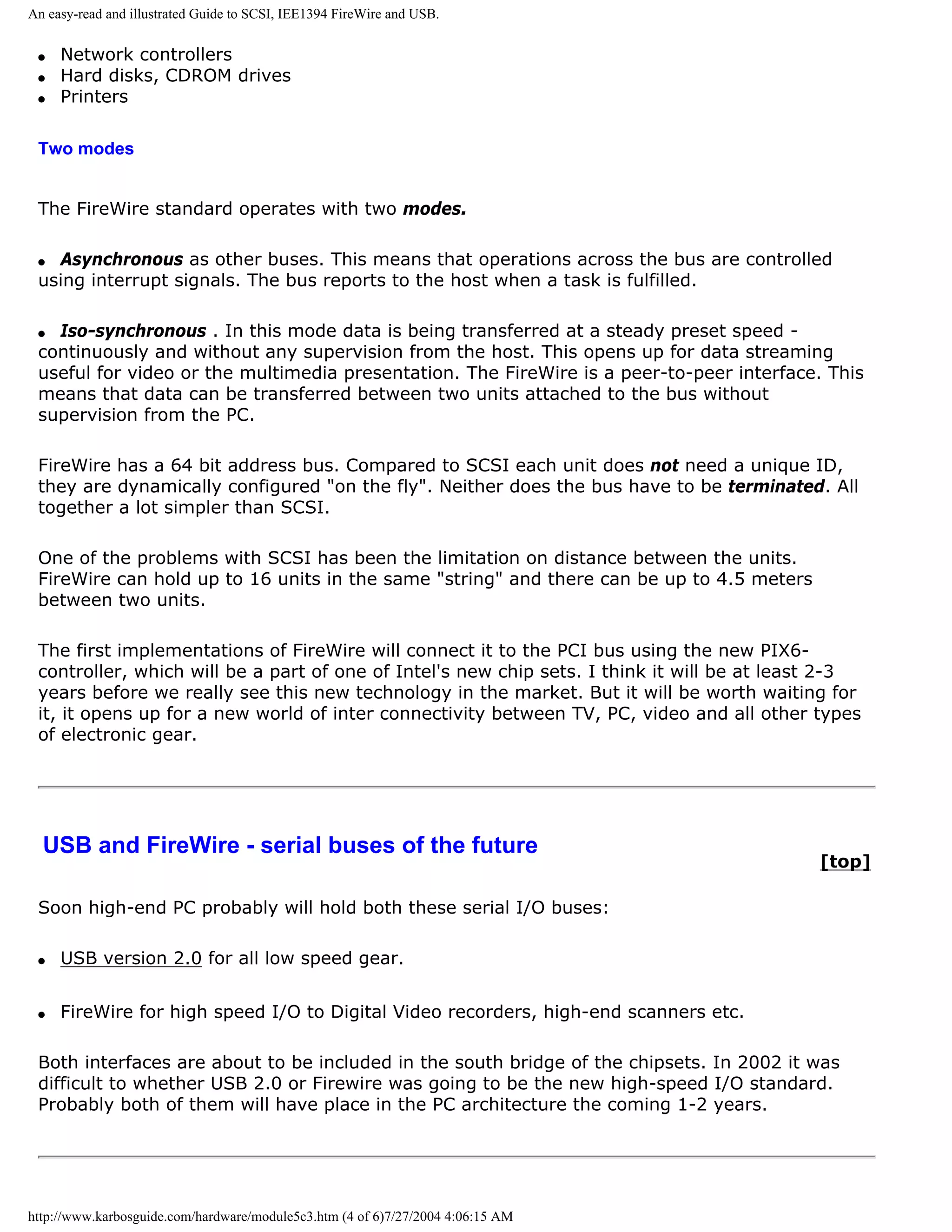 An easy-read and illustrated Guide to SCSI, IEE1394 FireWire and USB.


 q   Network controllers
 q   Hard disks, CDROM drives
 q   Printers

 Two modes


 The FireWire standard operates with two modes.

 q Asynchronous as other buses. This means that operations across the bus are controlled
 using interrupt signals. The bus reports to the host when a task is fulfilled.

 q Iso-synchronous . In this mode data is being transferred at a steady preset speed -
 continuously and without any supervision from the host. This opens up for data streaming
 useful for video or the multimedia presentation. The FireWire is a peer-to-peer interface. This
 means that data can be transferred between two units attached to the bus without
 supervision from the PC.

 FireWire has a 64 bit address bus. Compared to SCSI each unit does not need a unique ID,
 they are dynamically configured "on the fly". Neither does the bus have to be terminated. All
 together a lot simpler than SCSI.

 One of the problems with SCSI has been the limitation on distance between the units.
 FireWire can hold up to 16 units in the same "string" and there can be up to 4.5 meters
 between two units.

 The first implementations of FireWire will connect it to the PCI bus using the new PIX6-
 controller, which will be a part of one of Intel's new chip sets. I think it will be at least 2-3
 years before we really see this new technology in the market. But it will be worth waiting for
 it, it opens up for a new world of inter connectivity between TV, PC, video and all other types
 of electronic gear.




  USB and FireWire - serial buses of the future
                                                                                             [top]

 Soon high-end PC probably will hold both these serial I/O buses:

 q   USB version 2.0 for all low speed gear.


 q   FireWire for high speed I/O to Digital Video recorders, high-end scanners etc.

 Both interfaces are about to be included in the south bridge of the chipsets. In 2002 it was
 difficult to whether USB 2.0 or Firewire was going to be the new high-speed I/O standard.
 Probably both of them will have place in the PC architecture the coming 1-2 years.




http://www.karbosguide.com/hardware/module5c3.htm (4 of 6)7/27/2004 4:06:15 AM
 