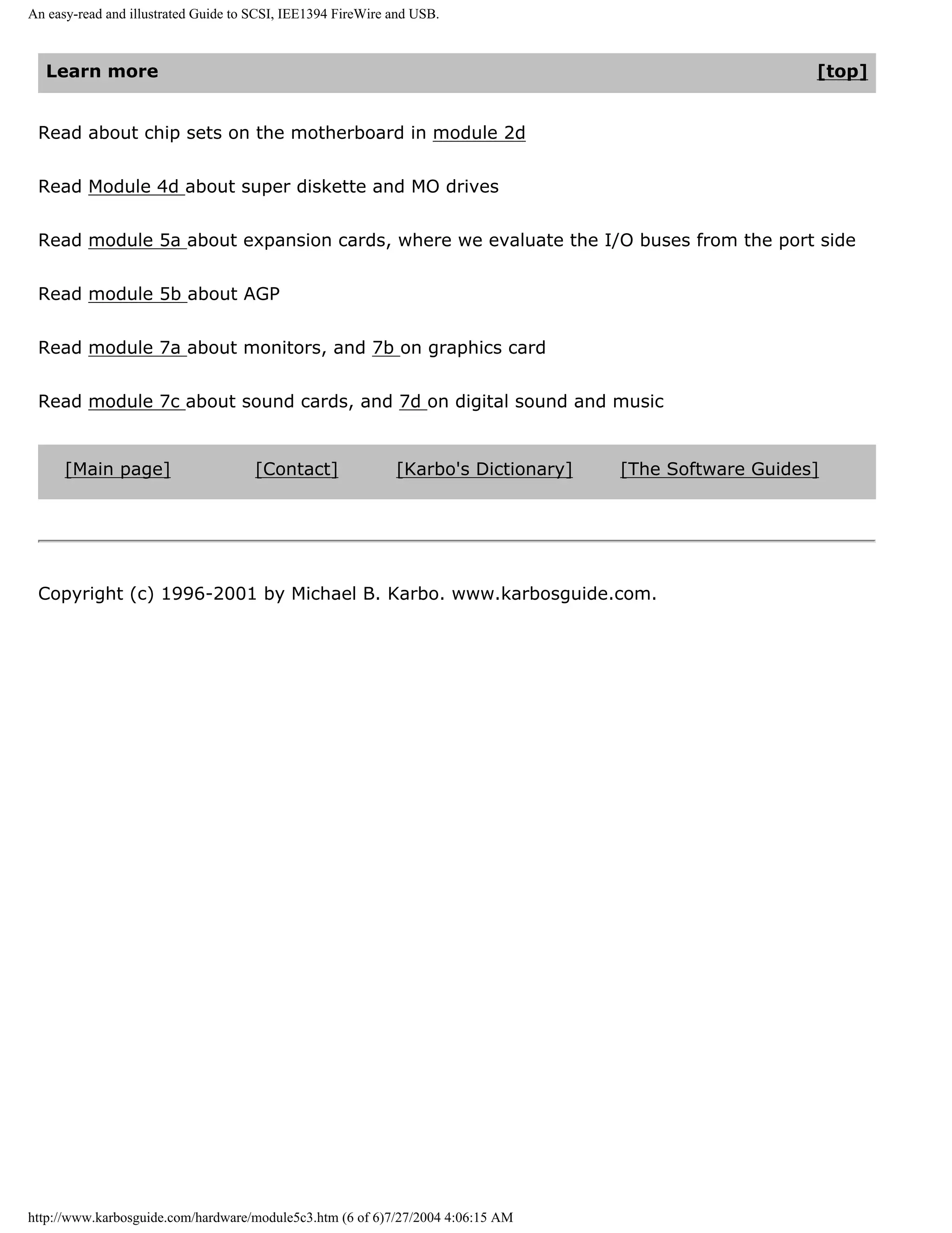 An easy-read and illustrated Guide to SCSI, IEE1394 FireWire and USB.



  Learn more                                                                                            [top]


 Read about chip sets on the motherboard in module 2d


 Read Module 4d about super diskette and MO drives


 Read module 5a about expansion cards, where we evaluate the I/O buses from the port side


 Read module 5b about AGP


 Read module 7a about monitors, and 7b on graphics card


 Read module 7c about sound cards, and 7d on digital sound and music


      [Main page]                     [Contact]              [Karbo's Dictionary]   [The Software Guides]




 Copyright (c) 1996-2001 by Michael B. Karbo. www.karbosguide.com.




http://www.karbosguide.com/hardware/module5c3.htm (6 of 6)7/27/2004 4:06:15 AM
 