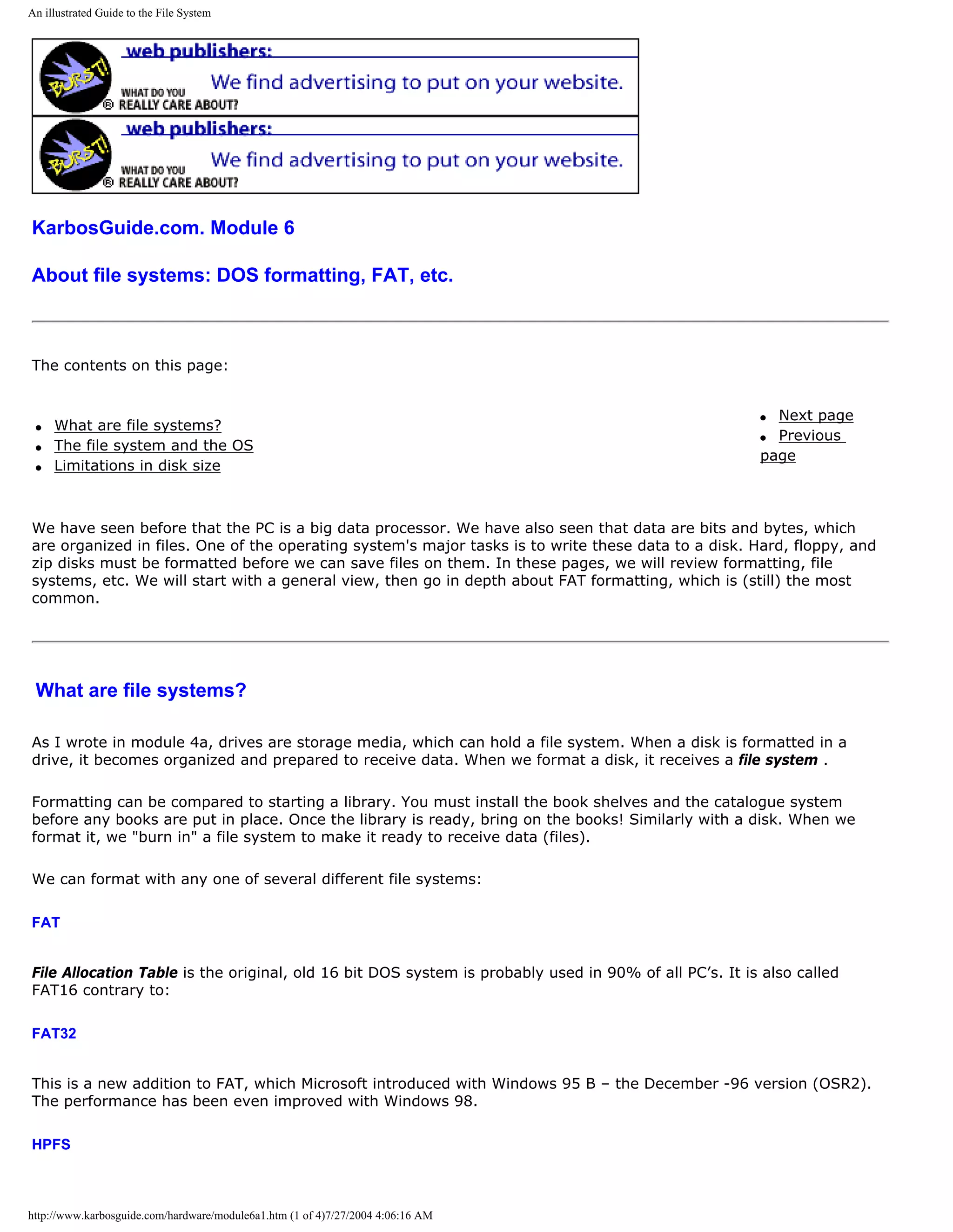 An illustrated Guide to the File System




KarbosGuide.com. Module 6

About file systems: DOS formatting, FAT, etc.



The contents on this page:


                                                                                                       q Next page
 q   What are file systems?
                                                                                                       q Previous
 q   The file system and the OS
                                                                                                       page
 q   Limitations in disk size



We have seen before that the PC is a big data processor. We have also seen that data are bits and bytes, which
are organized in files. One of the operating system's major tasks is to write these data to a disk. Hard, floppy, and
zip disks must be formatted before we can save files on them. In these pages, we will review formatting, file
systems, etc. We will start with a general view, then go in depth about FAT formatting, which is (still) the most
common.




 What are file systems?

As I wrote in module 4a, drives are storage media, which can hold a file system. When a disk is formatted in a
drive, it becomes organized and prepared to receive data. When we format a disk, it receives a file system .

Formatting can be compared to starting a library. You must install the book shelves and the catalogue system
before any books are put in place. Once the library is ready, bring on the books! Similarly with a disk. When we
format it, we "burn in" a file system to make it ready to receive data (files).

We can format with any one of several different file systems:

FAT


File Allocation Table is the original, old 16 bit DOS system is probably used in 90% of all PC’s. It is also called
FAT16 contrary to:

FAT32


This is a new addition to FAT, which Microsoft introduced with Windows 95 B – the December -96 version (OSR2).
The performance has been even improved with Windows 98.

HPFS



http://www.karbosguide.com/hardware/module6a1.htm (1 of 4)7/27/2004 4:06:16 AM
 