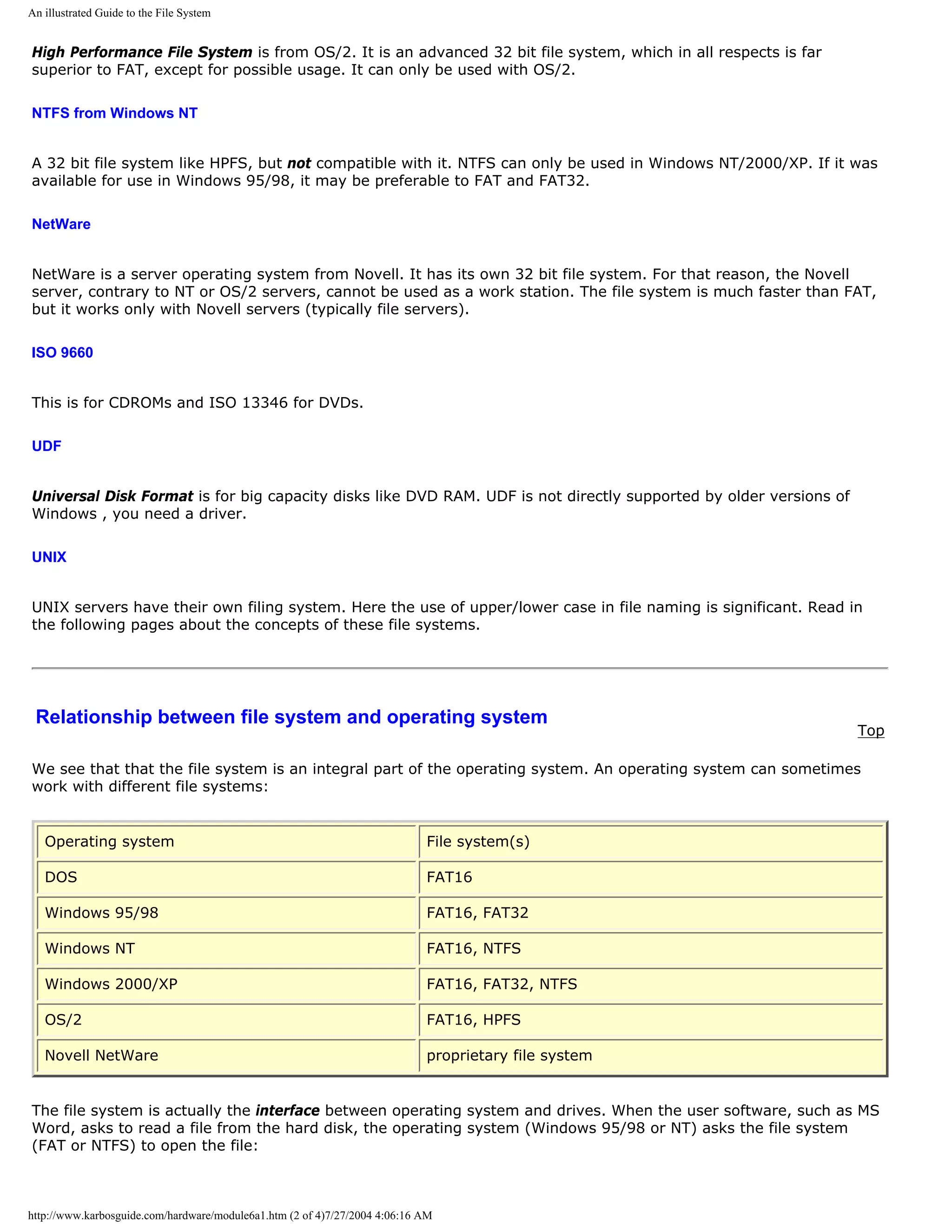 An illustrated Guide to the File System


High Performance File System is from OS/2. It is an advanced 32 bit file system, which in all respects is far
superior to FAT, except for possible usage. It can only be used with OS/2.

NTFS from Windows NT


A 32 bit file system like HPFS, but not compatible with it. NTFS can only be used in Windows NT/2000/XP. If it was
available for use in Windows 95/98, it may be preferable to FAT and FAT32.

NetWare


NetWare is a server operating system from Novell. It has its own 32 bit file system. For that reason, the Novell
server, contrary to NT or OS/2 servers, cannot be used as a work station. The file system is much faster than FAT,
but it works only with Novell servers (typically file servers).

ISO 9660


This is for CDROMs and ISO 13346 for DVDs.

UDF


Universal Disk Format is for big capacity disks like DVD RAM. UDF is not directly supported by older versions of
Windows , you need a driver.

UNIX


UNIX servers have their own filing system. Here the use of upper/lower case in file naming is significant. Read in
the following pages about the concepts of these file systems.




 Relationship between file system and operating system
                                                                                                                   Top

We see that that the file system is an integral part of the operating system. An operating system can sometimes
work with different file systems:


   Operating system                                                         File system(s)

   DOS                                                                      FAT16

   Windows 95/98                                                            FAT16, FAT32

   Windows NT                                                               FAT16, NTFS

   Windows 2000/XP                                                          FAT16, FAT32, NTFS

   OS/2                                                                     FAT16, HPFS

   Novell NetWare                                                           proprietary file system


The file system is actually the interface between operating system and drives. When the user software, such as MS
Word, asks to read a file from the hard disk, the operating system (Windows 95/98 or NT) asks the file system
(FAT or NTFS) to open the file:



http://www.karbosguide.com/hardware/module6a1.htm (2 of 4)7/27/2004 4:06:16 AM
 