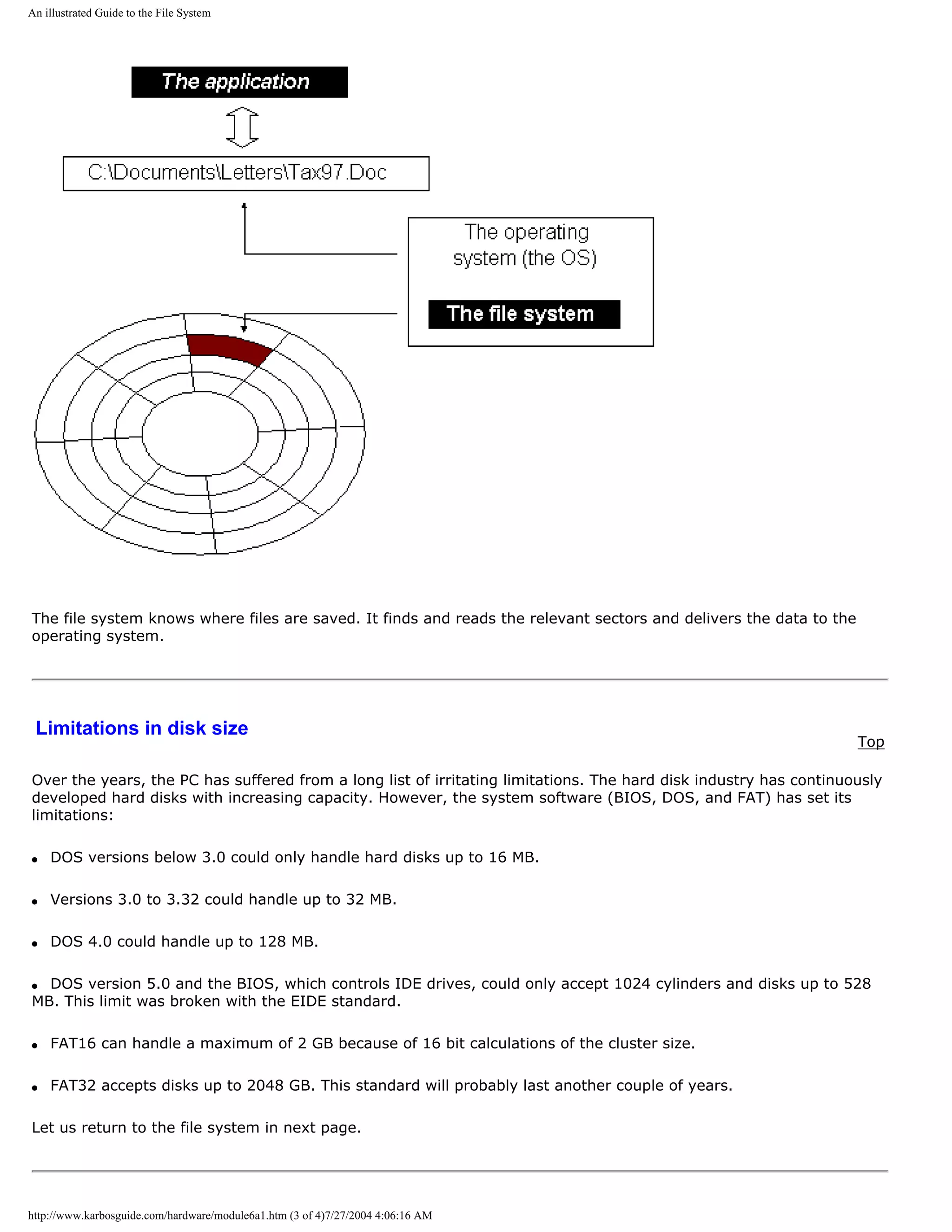 An illustrated Guide to the File System




The file system knows where files are saved. It finds and reads the relevant sectors and delivers the data to the
operating system.




 Limitations in disk size
                                                                                                                    Top

Over the years, the PC has suffered from a long list of irritating limitations. The hard disk industry has continuously
developed hard disks with increasing capacity. However, the system software (BIOS, DOS, and FAT) has set its
limitations:

q   DOS versions below 3.0 could only handle hard disks up to 16 MB.

q   Versions 3.0 to 3.32 could handle up to 32 MB.

q   DOS 4.0 could handle up to 128 MB.

q DOS version 5.0 and the BIOS, which controls IDE drives, could only accept 1024 cylinders and disks up to 528
MB. This limit was broken with the EIDE standard.

q   FAT16 can handle a maximum of 2 GB because of 16 bit calculations of the cluster size.

q   FAT32 accepts disks up to 2048 GB. This standard will probably last another couple of years.

Let us return to the file system in next page.




http://www.karbosguide.com/hardware/module6a1.htm (3 of 4)7/27/2004 4:06:16 AM
 