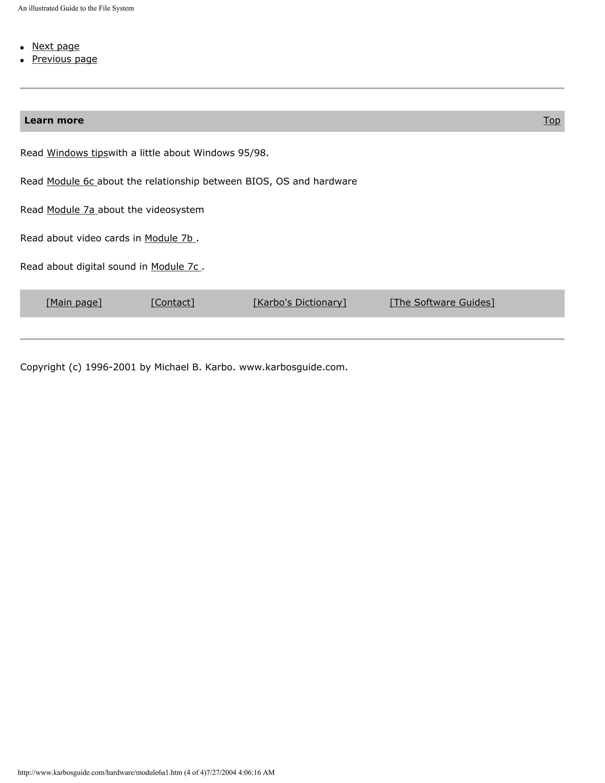 An illustrated Guide to the File System




q    Next page
q    Previous page




    Learn more                                                                                                        Top


Read Windows tipswith a little about Windows 95/98.


Read Module 6c about the relationship between BIOS, OS and hardware


Read Module 7a about the videosystem


Read about video cards in Module 7b .


Read about digital sound in Module 7c .


         [Main page]                      [Contact]                    [Karbo's Dictionary]   [The Software Guides]




Copyright (c) 1996-2001 by Michael B. Karbo. www.karbosguide.com.




http://www.karbosguide.com/hardware/module6a1.htm (4 of 4)7/27/2004 4:06:16 AM
 