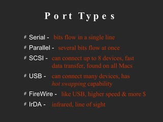 Port Types Serial -  Parallel - SCSI - USB - FireWire - IrDA -  bits flow in a single line several bits flow at once can connect up to 8 devices, fast data transfer, found on all Macs can connect many devices, has  hot swapping  capability like USB, higher speed & more $ infrared, line of sight 
