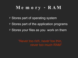 Memory - RAM Stores part of operating system Stores part of the application programs Stores your files as you  work on them “ Never too rich, never too thin,    never too much RAM” 