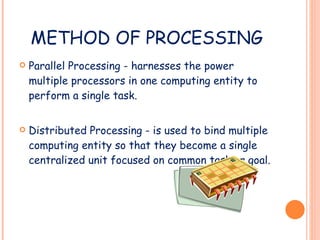 METHOD OF PROCESSING Parallel Processing - harnesses the power multiple processors in one computing entity to perform a single task. Distributed Processing - is used to bind multiple computing entity so that they become a single centralized unit focused on common task or goal. 