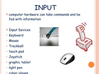 INPUT computer hardware can take commands and be fed with information Input Devices Keyboard Mouse Trackball touch pad Joystick graphic tablet light pen cyber gloves touch screen 