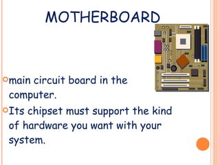 MOTHERBOARD main circuit board in the computer. Its chipset must support the kind of hardware you want with your system.  