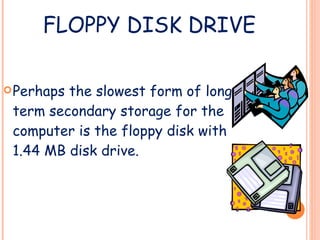 FLOPPY DISK DRIVE Perhaps the slowest form of long term secondary storage for the computer is the floppy disk with 1.44 MB disk drive. 