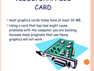 VIDEO/GRAPHICS CARD most graphics cards today have at least 32 MB. Using a card that has less might cause problems with the computer you are building because many programs that use heavy graphics will not work. 
