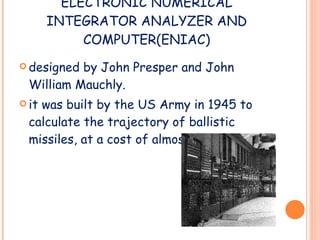 ELECTRONIC NUMERICAL INTEGRATOR ANALYZER AND COMPUTER(ENIAC) designed by John Presper and John William Mauchly. it was built by the US Army in 1945 to calculate the trajectory of ballistic missiles, at a cost of almost $500,000.  
