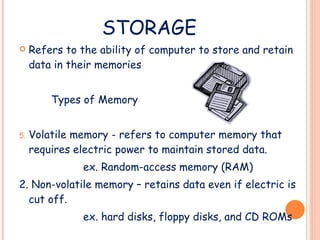 STORAGE Refers to the ability of computer to store and retain data in their memories Types of Memory Volatile memory - refers to computer memory that requires electric power to maintain stored data. ex. Random-access memory (RAM) 2. Non-volatile memory – retains data even if electric is cut off. ex. hard disks, floppy disks, and CD ROMs 