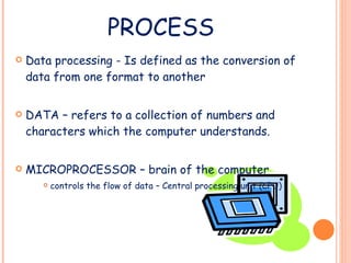 PROCESS Data processing - Is defined as the conversion of data from one format to another DATA – refers to a collection of numbers and characters which the computer understands. MICROPROCESSOR – brain of the computer controls the flow of data – Central processing unit (CPU) 